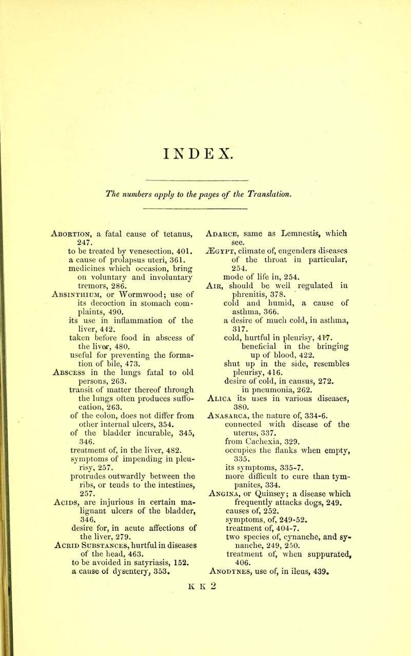 INDEX The numbers apply to the pages of the Translation. Abortion, a fatal cause of tetanus, 247. to be treated by venesection, 401, a cause of prolapsus uteri, 361. medicines which occasion, bring on voluntary and involuntary tremors, 286. Absinthium, or Wormwood; use of its decoction in stomach com- plaints, 490. its use in inflammation of the liver, 412. taken before food in abscess of the liver, 480. useful for preventing the forma- tion of bile, 473. Abscess in the lungs fatal to old persons, 263. transit of matter thereof through the lungs often produces suffo- cation, 263. of the colon, does not differ from other internal ulcers, 354. of the bladder incurable, 345, 346. treatment of, in the liver, 482. symptoms of impending in pleu- risy, 257. protrudes outwardly between the ribs, or tends to the intestines, 257. Acids, are injurious in certain ma- lignant ulcers of the bladder, 346. desire for, in acute affections of the liver, 279. Acrid Substances, hurtful in diseases of the head, 463. to be avoided in satyriasis, 152. a cause of dysentery, 353. Adarce, same as Lemnestis, which see. ./Egypt, climate of, engenders diseases of the throat in particular, 254. mode of life in, 254. Air, should be well regulated in phrenitis, 378. cold and humid, a cause of asthma, 366. a desire of much cold, in asthma, 317. cold, hurtful in pleurisy, 417. beneficial in the bringing up of blood, 422. shut up in the side, resembles pleurisy, 416. desire of cold, in causus, 272. in pneumonia, 262. Alica its uses in various diseases, 380. Anasarca, the nature of, 334-6. connected with disease of the uterus, 337. from Cachexia, 329. occupies the flanks when empty, 335. its symptoms, 335-7. more difficult to cure than tym- panites, 334. Angina, or Quinsey; a disease which frequently attacks dogs, 249. causes of, 252. symptoms, of, 249-52. treatment of, 404-7. two species of, cynanche, and sy- nanche, 249, 250. treatment of, when suppurated, 406. Anodynes, use of, in ileus, 439. K K 2
