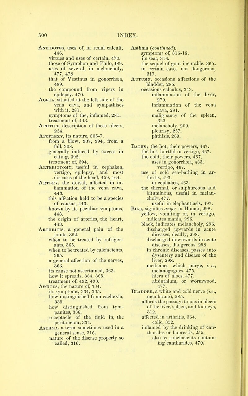 Antidotes, uses of, in renal calculi, 446. virtues and uses of certain, 470. those of Symphon and Philo, 489. uses of several, in melancholy, 477, 478. that of Yestinus in gonorrhoea, 489. the compound from vipers in epilepsy, 470. Aokta, situated at the left side of the vena cava, and sympathises with it, 281. symptoms of the, inflamed, 281. treatment of, 443. Aphthae, description of these ulcers, 254. Apoplexy, its nature, 305-7. from a blow, 307, 394; from a fall, 308. generally induced by excess in eating, 395. treatment of, 394. Arteriotomy, useful in cephalaea, vertigo, epilepsy, and most diseases of the head, 459,464. Artery, the dorsal, affected in in- flammation of the vena cava, 443. this affection held to be a species of causus, 443. known by its peculiar symptoms, 443. the origin of arteries, the heart, 443. Arthritis, a general pain of the joints, 362. when to be treated by refriger- ants, 365. when to be treated by calefacients, 365. a general affection of the nerves, '363. its cause not ascertained, 363. how it spreads, 364, 365. treatment of, 492, 493. Ascites, the nature of, 334. its symptoms, 334, 335. how distinguished from cachexia, 335. how distinguished from tym- panites, 336. receptacle of the fluid in, the peritoneum, 334. Asthma, a term sometimes used in a general sense, 316. nature of the disease properly so called, 316. Asthma (continued). symptoms of, 316-18. its seat, 316. the sequel of gout incurable, 365. in certain cases not dangerous, 317. Autumn, occasions affections of the bladder, 285. occasions calculus, 343. inflammation of the liver, 279. inflammation of the vena cava, 281. malignancy of the spleen, 323. melanchoty, 209. pleurisy, 257. phthisis, 269. Baths; the hot, their powers, 467. the hot, hurtful in vertigo, 467. the cold, their powers, 467. uses in gonorrhoea, 483. vertigo, 467. use of cold sea-bathing in ar- thritis, 493. in cephakea, 463. the thermal, or sulphureous and bituminous, useful in melan- choly, 477. useful in elephantiasis, 497. Bile, signifies anger in Homer, 298. yellow, vomiting of, in vertigo, indicates mania, 296. black, indicates melancholy, 296. discharged upwards in acute diseases, deadly, 298. discharged downwards in acute diseases, dangerous, 298. in chronic diseases, passes into dysentery and disease of the liver, 298. medicines which purge, i. e., melanogogues, 475. hiera of aloes, 477. absinthium, or wormwood, 477. Bladder, a white and cold uerve (i.e., membrane), 285. affords the passage to pus in ulcers of the liver, spleen, and kidneys, 312. affected in arthritis, 364. colic, 352. inflamed by the drinking of can- tharides or buprestis, 255. also by rubefacients contain- ing cantharides, 470.