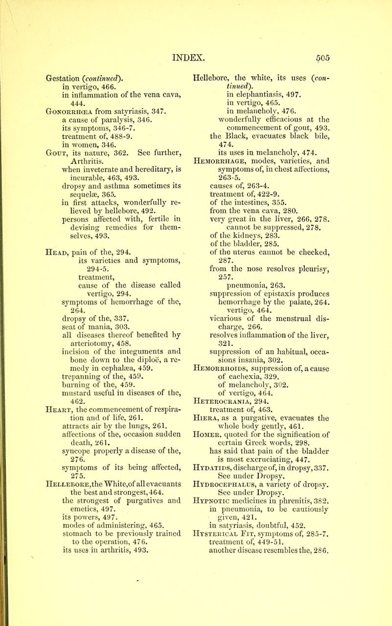 Gestation (continued). in vertigo, 466. in inflammation of the vena cava, 444. Gonorrhoea from satyriasis, 347. a cause of paralysis, 346. its symptoms, 346-7. treatment of, 488-9. in women, 346. Gout, its nature, 362. See further, Arthritis. when inveterate and hereditary, is incurable, 463, 493. dropsy and asthma sometimes its sequeke, 365. in first attacks, wonderfully re- lieved by hellebore, 492. persons affected with, fertile in devising remedies for them- selves, 493. Head, pain of the, 294. its varieties and symptoms, 294-5. treatment, cause of the disease called vertigo, 294. symptoms of hemorrhage of the, 264. dropsy of the, 337. seat of mania, 303. all diseases thereof benefited by arteriotomy, 458. incision of the integuments and bone down to the diploe, a re- medy in cephalsea, 459. trepanning of the, 459. burning of the, 459. mustard useful in diseases of the, 462. Heart, the commencement of respira- tion and of life, 261. attracts air by the lungs, 261. affections of the, occasion sudden death, 261. syncope properly a disease of the, 276. symptoms of its being affected, 275. Hellebore,the White,of allevacuants the best and strongest, 464. the strongest of purgatives and emetics, 497. its powers, 497. modes of administering, 465. stomach to be previously trained to the operation, 476. its uses in arthritis, 493. Hellebore, the white, its uses (con- tinued). in elephantiasis, 497. in vertigo, 465. in melancholy, 476. wonderfully efficacious at the commencement of gout, 493. the Black, evacuates black bile, 474. its uses in melancholy, 474. Hemorrhage, modes, varieties, and symptoms of, in chest affections, 263-5. causes of, 263-4. treatment of, 422-9. of the intestines, 355. from the vena cava, 280. very great in the liver, 266, 278. cannot be suppressed, 278. of the kidneys, 283. of the bladder, 285. of the uterus cannot be checked, 287. from the nose resolves pleurisy, 257. pneumonia, 263. suppression of epistaxis produces hemorrhage by the paiate, 264. vertigo, 464. vicarious of the menstrual dis- charge, 266. resolves inflammation of the liver, 321. suppression of an habitual, occa- sions insania, 302. Hemorrhoids, suppression of, a cause of cachexia, 329. of melancholy, 302. of vertigo, 464. Heterocrania, 294. treatment of, 463. Hiera, as a purgative, evacuates the whole body gently, 461. Homer, quoted for the signification of certain Greek words, 298. has said that pain of the bladder is most excruciating, 447. IItdatids, discharge of, in dropsy, 337. See under Dropsy. Hydrocephalus, a variety of dropsy. See under Dropsy. Hypnotic medicines in phrenitis, 382. in pneumonia, to be cautiously given, 421. in satyriasis, doubtful, 452. Hysterical Fit, symptoms of, 285-7. treatment of, 449-51. another disease resembles the, 286.