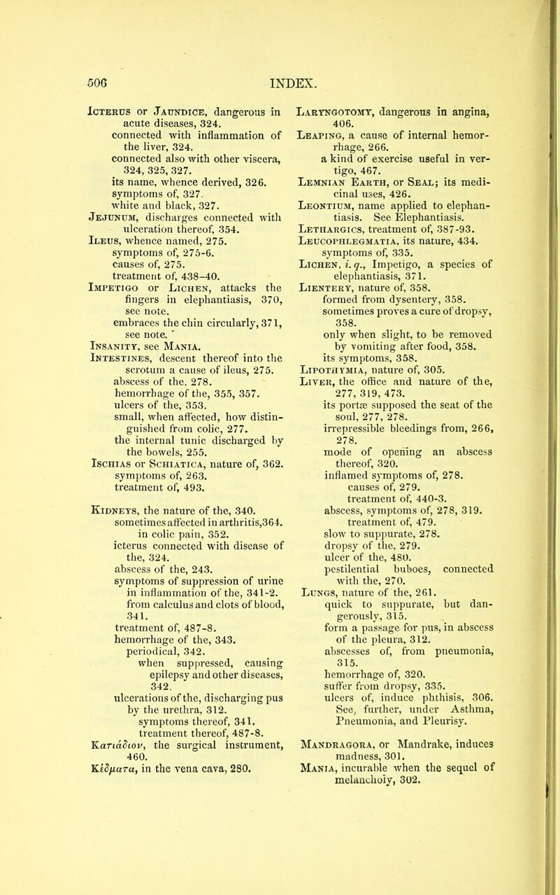 Icterus or Jaundice, dangerous in acute diseases, 324. connected with inflammation of the liver, 324. connected also with other viscera, 324, 325, 327. its name, whence derived, 326. symptoms of, 327. white and black, 327. Jejunum, discharges connected with ulceration thereof, 354. Ileus, whence named, 275. symptoms of, 275-6. causes of, 275. treatment of, 438-40. Impetigo or Lichen, attacks the fingers in elephantiasis, 370, see note. embraces the chin circularly, 371, see note. Insanity, see Mania. Intestines, descent thereof into the scrotum a cause of ileus, 275. abscess of the, 278. hemorrhage of the, 355, 357. ulcers of the, 353. small, when affected, how distin- guished from colic, 277. the internal tunic discharged by the bowels, 255. Ischias or Schiatica, nature of, 362. symptoms of, 263. treatment of, 493. Kidneys, the nature of the, 340. sometimes affected in arthritis,364. in colic pain, 352. icterus connected with disease of the, 324. abscess of the, 243. symptoms of suppression of urine in inflammation of the, 341-2. from calculus and clots of blood, 341. treatment of, 487-8. hemorrhage of the, 343. periodical, 342. when suppressed, causing epilepsy and other diseases, 342. ulcerations of the, discharging pus by the urethra, 312. symptoms thereof, 341. treatment thereof, 487-8. Karcddiov, the surgical instrument, 460. KtS/xara, in the vena cava, 280. Laryngotomy, dangerous in angina, 406. Leaping, a cause of internal hemor- rhage, 266. a kind of exercise useful in ver- tigo, 467. Lemnian Earth, or Seal; its medi- cinal uses, 426. Leontium, name applied to elephan- tiasis. See Elephantiasis. Letiiargics, treatment of, 387-93. Leucophlegmatia. its nature, 434. symptoms of, 335. Lichen, i. q., Impetigo, a species of elephantiasis, 371. Lientery, nature of, 358. formed from dysentery, 358. sometimes proves a cure of dropsy, 358. only when slight, to be removed by vomiting after food, 358. its symptoms, 358. Lipothimia, nature of, 305. Liver, the office and nature of the, 277, 319, 473. its portie supposed the seat of the soul, 277, 278. irrepressible bleedings from, 266, 278. mode of opening an abscess thereof, 320. inflamed symptoms of, 278. causes of, 279. treatment of, 440-3. abscess, symptoms of, 278, 319. treatment of, 479. slow to suppurate, 278. dropsy of the, 279. ulcer of the, 480. pestilential buboes, connected with the, 270. Lungs, nature of the, 261. quick to suppurate, but dan- gerously, 315. form a passage for pus, in abscess of the pleura, 312. abscesses of, from pneumonia, 315. hemorrhage of, 320. suffer from dropsy, 335. ulcers of, induce phthisis, 306. See, further, under Asthma, Pneumonia, and Pleurisy. Mandragora, or Mandrake, induces madness, 301. Mania, incurable when the sequel of melancholy, 302.