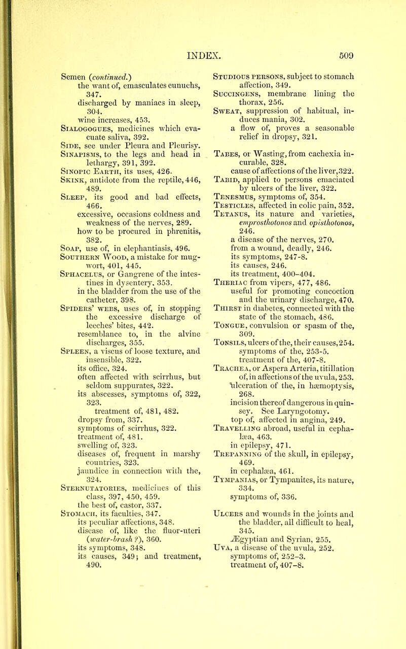 Semen (continued.) the want of, emasculates eunuchs, 347. discharged by maniacs in sleep, 304. wine increases, 453. Sialogogues, medicines which eva- cuate saliva, 392. Side, see under Pleura and Pleurisy. Sinapisms, to the legs and head in lethargy, 391, 392. Sinopic Earth, its uses, 426. Skink, antidote from the reptile, 446, 489. Sleep, its good and bad effects, 466. excessive, occasions coldness and weakness of the nerves, 289. how to be procured in phrenitis, 382. Soap, use of, in elephantiasis, 496. Southern Wood, a mistake for mug- wort, 401, 445. Sphacelus, or Gangrene of the intes- tines in dysentery. 353. in the bladder from the use of the catheter, 398. Spiders’ wees, uses of, in stopping the excessive discharge of leeches’ bites, 442. resemblance to, in the alvine discharges, 355. Spleen, a viscus of loose texture, and insensible, 322. its office, 324. often affected with scirrhus, but seldom suppurates, 322. its abscesses, symptoms of, 322, 323. treatment of, 481, 482. dropsy from, 337. symptoms of scirrhus, 322. treatment of, 481. swelling of, 323. diseases of, frequent in marshy countries, 323. jaundice in connection with the, 324. Sternutatories, medicines of this class, 397, 450, 459. the best of, castor, 337. Stomach, its faculties, 347. its peculiar affections, 348. disease of, like the fluor-uteri (water-brash ?), 360. its symptoms, 348. its causes, 349; and treatment, 490. Studious persons, subject to stomach affection, 349. Succingens, membrane lining the thorax, 256. Sweat, suppression of habitual, in- duces mania, 302. a flow of, proves a seasonable relief in dropsy, 321. Tabes, or Wasting, from cachexia in- curable, 328. cause of affections of the liver,322. Tabid, applied to persons emaciated by ulcers of the liver, 322. Tenesmus, symptoms of, 354. Testicles, affected in colic pain, 352. Tetanus, its nature and varieties, emprosthotonos and opisthotonos, 246. a disease of the nerves, 270. from a wound, deadly, 246. its symptoms, 247-8. its causes, 246. its treatment, 400-404. Theriac from vipers, 477, 486. useful for promoting concoction and the urinary discharge, 470. Thirst in diabetes, connected with the state of the stomach, 486. Tongue, convulsion or spasm of the, 309. Tonsils, ulcers of the, their causes, 2 54. symptoms of the, 253-5. treatment of the, 407-8. Trachea, or Aspera Arteria, titillation of, in affections of the uvula, 253. fflceration of the, in hcemoptysis, 268. incision thereof dangerous in quin- sey. See Laryngotomy. top of, affected in angina, 249. Travelling abroad, useful in cepha- lcea, 463. in epilepsy, 471. Trepanning of the skull, in epilepsy, 469. in cephaliea, 461. Tympanias, or Tympanites, its nature, 334. symptoms of, 336. Ulcers and wounds in the joints and the bladder, all difficult to heal, 345. ^Egyptian and Syrian, 255. Uva, a disease of the uvula, 252. symptoms of, 252-3. treatment of, 407-8.