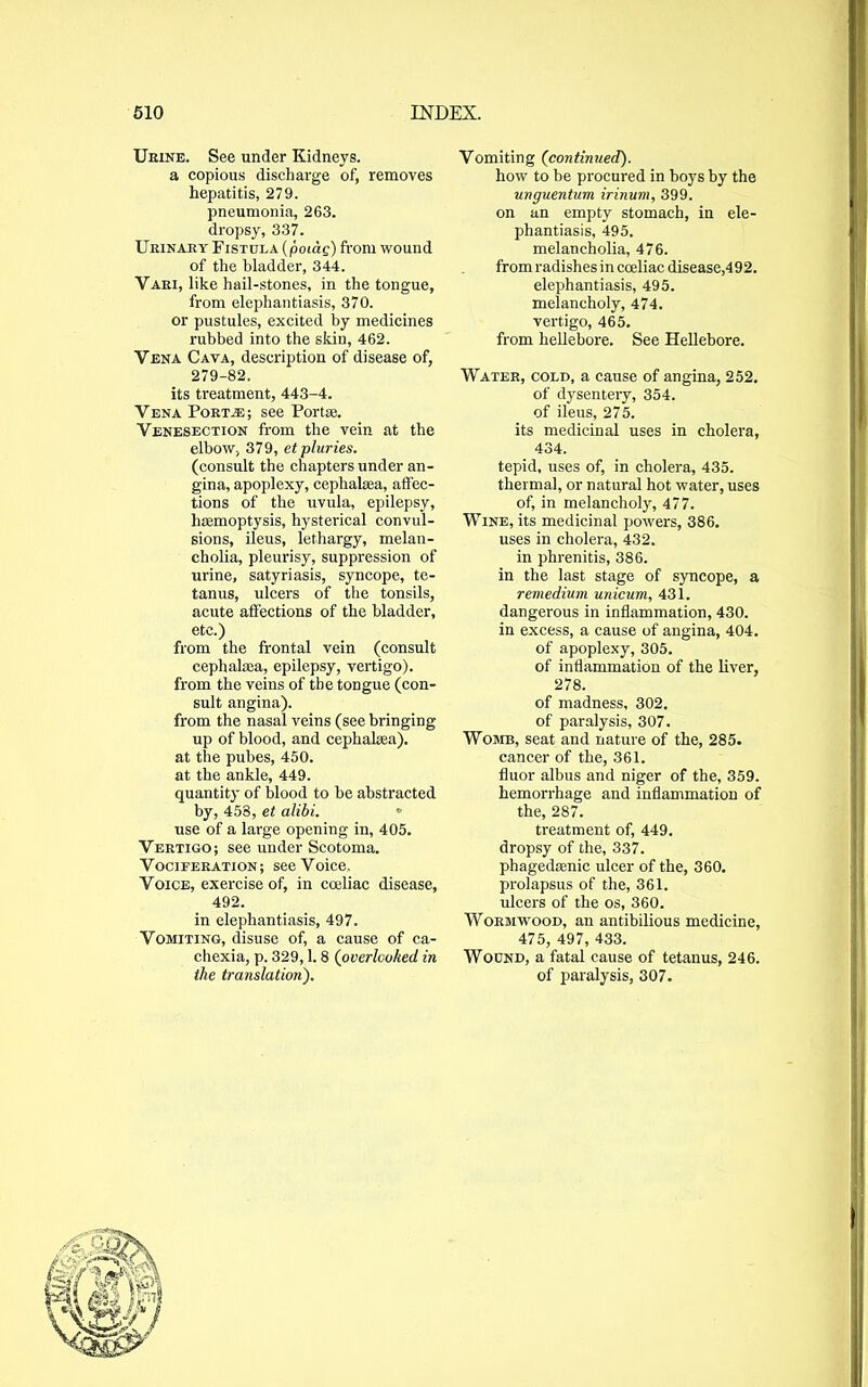 Urine. See under Kidneys. a copious discharge of, removes hepatitis, 279. pneumonia, 263. dropsy, 337. Urinary Fistula (poiag) from wound of the bladder, 344. Vari, like hail-stones, in the tongue, from elephantiasis, 370. or pustules, excited by medicines rubbed into the skin, 462. Vena Cava, description of disease of, 279-82. its treatment, 443-4. Vena Port.® ; see For tee. Venesection from the vein at the elbow, 379, etpluries. (consult the chapters under an- gina, apoplexy, cephalsea, affec- tions of the uvula, epilepsy, haemoptysis, hysterical convul- sions, ileus, lethargy, melan- cholia, pleurisy, suppression of urine, satyriasis, syncope, te- tanus, ulcers of the tonsils, acute affections of the bladder, etc.) from the frontal vein (consult cephalaea, epilepsy, vertigo), from the veins of the tongue (con- sult angina). from the nasal veins (see bringing up of blood, and cephalaea). at the pubes, 450. at the ankle, 449. quantity of blood to be abstracted by, 453, et alibi. • use of a large opening in, 405. Vertigo; see under Scotoma. Vociferation; see Voice. Voice, exercise of, in cceliac disease, 492. in elephantiasis, 497. Vomiting, disuse of, a cause of ca- chexia, p. 329,1. 8 (overlooked in the translation). Vomiting (continued). how to be procured in boys by the unguentum irinum, 399. on an empty stomach, in ele- phantiasis, 495. melancholia, 476. from radishes in cceliac disease,492. elephantiasis, 495. melancholy, 474. vertigo, 465. from hellebore. See Hellebore. Water, cold, a cause of angina, 252. of dysentery, 354. of ileus, 275. its medicinal uses in cholera, 434. tepid, uses of, in cholera, 435. thermal, or natural hot water, uses of, in melancholy, 477. Wine, its medicinal powers, 386. uses in cholera, 432. in phrenitis, 386. in the last stage of syncope, a remedium unicum, 431. dangerous in inflammation, 430. in excess, a cause of angina, 404. of apoplexy, 305. of inflammation of the liver, 278. of madness, 302. of paralysis, 307. Womb, seat and nature of the, 285. cancer of the, 361. fluor albus and niger of the, 359. hemorrhage and inflammation of the, 287. treatment of, 449. dropsy of the, 337. phagedasnic ulcer of the, 360. prolapsus of the, 361. ulcers of the os, 360. Wormwood, an antibilious medicine, 475, 497, 433. Wound, a fatal cause of tetanus, 246. of paralysis, 307.