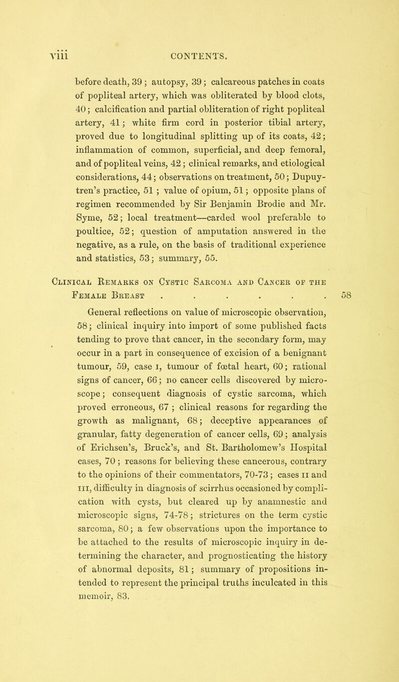 before death, 39; autopsy, 39; calcareous patches in coats of popliteal artery, which was obliterated by blood clots, 40; calcification and partial obliteration of right popliteal artery, 41; white firm cord in posterior tibial artery, proved due to longitudinal splitting up of its coats, 42; inflammation of common, superficial, and deep femoral, and of popliteal veins, 42; clinical remarks, and etiological considerations, 44; observations on treatment, 50; Bupuy- tren’s practice, 51 ; value of opium, 51 j opposite plans of regimen recommended by Sir Benjamin Brodie and Mr. Syme, 52; local treatment—carded wool preferable to poultice, 52; question of amputation answered in the negative, as a rule, on the basis of traditional experience and statistics, 53; summary, 55. Clinical Remarks on Cystic Sarcoma and Cancer of the Female Breast ...... General reflections on value of microscopic observation, 58; clinical inquiry into import of some published facts tending to prove that cancer, in the secondary form, may occur in a part in consequence of excision of a benignant tumour, 59, case i, tumour of foetal heart, 60; rational signs of cancer, 66; no cancer cells discovered by micro- scope; consequent diagnosis of cystic sarcoma, which proved erroneous, 67 ; clinical reasons for regarding the growth as malignant, 68; deceptive appearances of granular, fatty degeneration of cancer cells, 69; analysis of Erichsen’s, Bruck’s, and St. Bartholomew’s Hospital cases, 70 ; reasons for believing these cancerous, contrary to the opinions of their commentators, 70-73; cases ii and III, difficulty in diagnosis of scirrhus occasioned by compli- cation with cysts, but cleared up by anamnestic and microscopic signs, 74-78; strictures on the term cystic sarcoma, 80; a few observations upon the importance to be attached to the results of microscopic inquiry in de- termining the character, and prognosticating the history of abnormal deposits, 81; summary of propositions in- tended to represent the principal truths inculcated in this memoir, 83.