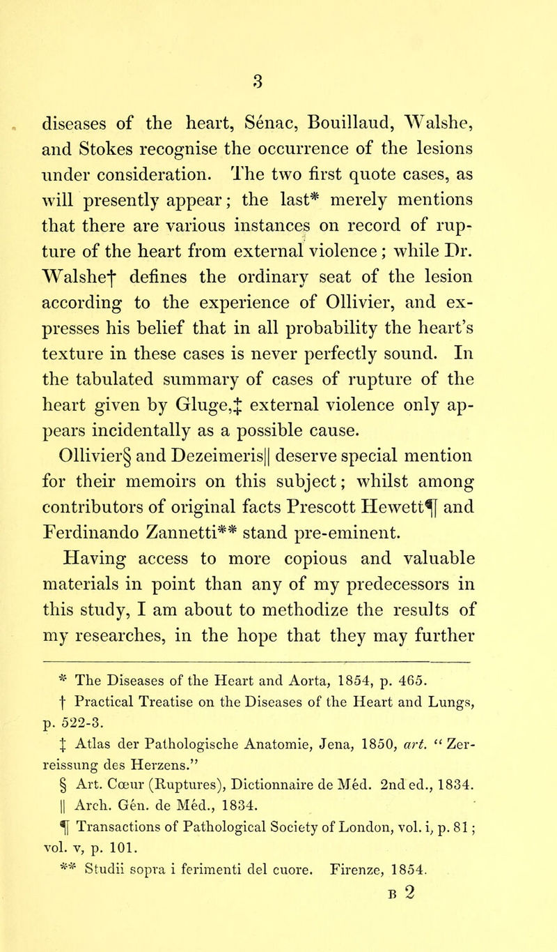 8 diseases of the heart, Senac, Bouillaud, Walshe, and Stokes recognise the occurrence of the lesions under consideration. The two first quote cases, as will presently appear; the last^ merely mentions that there are various instances on record of rup- ture of the heart from external violence; while Dr. Walshej* defines the ordinary seat of the lesion according to the experience of Ollivier, and ex- presses his belief that in all probability the heart’s texture in these cases is never perfectly sound. In the tabulated summary of cases of rupture of the heart given by Gluge,J external violence only ap- pears incidentally as a possible cause. 011ivier§ and Dezeimeris|| deserve special mention for their memoirs on this subject; whilst among contributors of original facts Prescott Hewett^ and Ferdinando Zannetti^^ stand pre-eminent. Having access to more copious and valuable materials in point than any of my predecessors in this study, I am about to methodize the results of my researches, in the hope that they may further The Diseases of the Heart and Aorta, 1854, p. 465. f Practical Treatise on the Diseases of the Heart and Lungs, p. 522-3. j Atlas der Pathologische Anatomie, Jena, 1850, art, “ Zer- reissung des Herzens.” § Art. Cceur (Ruptures), Dictionnaire de Med. 2nded., 1834. II Arch. Gen. de Med., 1834. ^ Transactions of Pathological Society of London, vol. i, p. 81; vol. V, p. 101. Studii sopra i ferimenti del cuore. Firenze, 1854. B 2