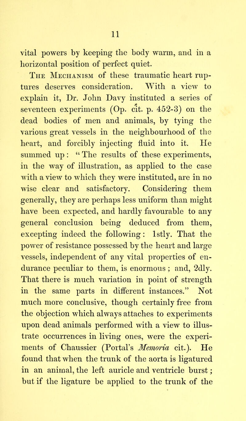 vital powers by keeping the body warm, and in a horizontal position of perfect quiet. The Mechanism of these traumatic heart rup- tures deserves consideration. With a view to explain it, Dr. John Davy instituted a series of seventeen experiments (Op. cit. p. 452-3) on the dead bodies of men and animals, by tying the various great vessels in the neighbourhood of the heart, and forcibly injecting fluid into it. He summed up : “ The results of these experiments, in the way of illustration, as applied to the case with a view to which they were instituted, are in no wise clear and satisfactory. Considering them generally, they are perhaps less uniform than might have been expected, and hardly favourable to any general conclusion being deduced from them, excepting indeed the following: Istly. That the power of resistance possessed by the heart and large vessels, independent of any vital properties of en- durance peculiar to them, is enormous ; and, 2dly. That there is much variation in point of strength in the same parts in different instances.” Not much more conclusive, though certainly free from the objection which always attaches to experiments upon dead animals performed with a view to illus- trate occurrences in living ones, were the experi- ments of Chaussier (Portal’s Memoria cit.). He found that when the trunk of the aorta is ligatured in an animal, the left auricle and ventricle burst; but if the ligature be applied to the trunk of the