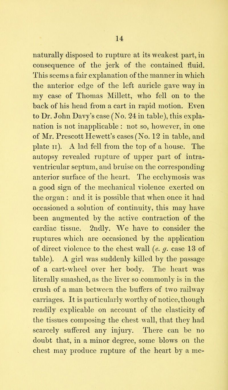 naturally disposed to rupture at its weakest part, in consequence of the jerk of the contained fluid. This seems a fair explanation of the manner in which the anterior edge of the left auricle gave way in my case of Thomas Millett, who fell on to the back of his head from a cart in rapid motion. Even to Dr. John Davy’s case (No. 24 in table), this expla- nation is not inapplicable : not so, however, in one of Mr. Prescott Hewett’s cases (No. 12 in table, and plate ii). A lad fell from the top of a house. The autopsy revealed rupture of upper part of intra- ventricular septum, and bruise on the corresponding anterior surface of the heart. The ecchymosis was a good sign of the mechanical violence exerted on the organ : and it is possible that when once it had occasioned a solution of continuity, this may have been augmented by the active contraction of the cardiac tissue. 2ndly. We have to consider the ruptures which are occasioned by the application of direct violence to the chest wall (e. g. case 13 of table). A girl was suddenly killed by the passage of a cart-wheel over her body. The heart was literally smashed, as the liver so commonly is in the crush of a man between the buffers of two railway carriages. It is particularly worthy of notice, though readily explicable on account of the elasticity of the tissues composing the chest wall, that they had scarcely suffered any injury. There can be no doubt that, in a minor degree, some blows on the chest may produce rupture of the heart by a me-