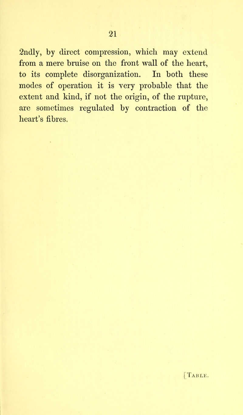 2ndly, by direct compression, which may extend from a mere bruise on the front wall of the heart, to its complete disorganization. In both these modes of operation it is very probable that the extent and kind, if not the origin, of the rupture, are sometimes regulated by contraction of the heart’s fibres. ['Fable.