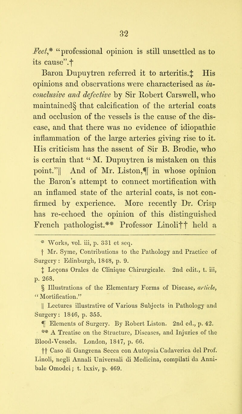 Feet^ “professional opinion is still unsettled as to its cause”.*i“ Baron Dupuytren referred it to arteritis. J His opinions and observations were characterised as in- conclusive and defective by Sir Robert Carswell, who maintained§ that calcification of the arterial coats and occlusion of the vessels is the cause of the dis- ease, and that there was no evidence of idiopathic inflammation of the large arteries giving rise to it. His criticism has the assent of Sir B. Brodie, who is certain that “ M. Dupuytren is mistaken on this point. ”11 And of Mr. Liston,^ in whose opinion the Baron’s attempt to connect mortiflcation with an inflamed state of the arterial coats, is not con- firmed by experience. More recently Dr. Crisp has re-echoed the opinion of this distinguished French pathologist.'^^ Professor Linolitt li^^d a Works, vol. iii, p. 331 et seq. f Mr. Syme, Contributions to the Pathology and Practice of Surgery: Edinburgh, 1848, p. 9. t Legons Orales de Clinique Chirurgicale. 2nd edit., t. iii, p. 268. § Illustrations of the Elementary Forms of Disease, article^ Mortification.” 11 Lectures illustrative of Various Subjects in Pathology and Surgery; 1846, p. 355. ^ Elements of Surgery. By Robert Liston. 2nd ed., p. 42. A Treatise on the Structure, Diseases, and Injuries of the Blood-Vessels. London, 1847, p. 66. f f Caso di Gangrena Secca con Autopsia Cadaverica del Prof. Linoli, negli Annali Universali di Medicina, compilati da Anni- bale Omodei \ t. Ixxiv, p. 469.