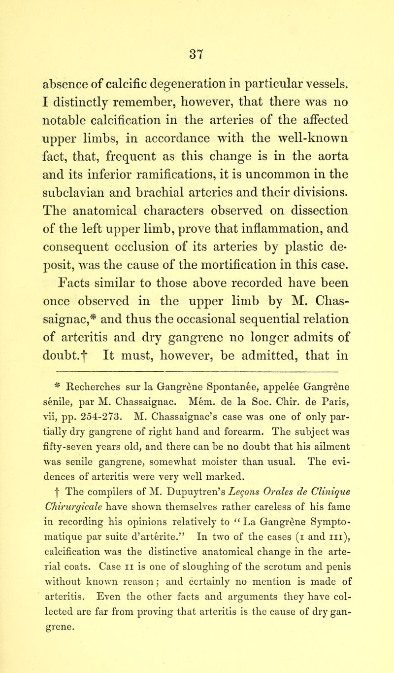absence of calcific degeneration in particular vessels. I distinctly remember, however, that there was no notable calcification in the arteries of the affected upper limbs, in accordance with the well-known fact, that, frequent as this change is in the aorta and its inferior ramifications, it is uncommon in the subclavian and brachial arteries and their divisions. The anatomical characters observed on dissection of the left upper limb, prove that inflammation, and consequent ccclusion of its arteries by plastic de- posit, was the cause of the mortification in this case. Facts similar to those above recorded have been once observed in the upper limb by M. Chas- saignac,* and thus the occasional sequential relation of arteritis and dry gangrene no longer admits of doubt.'j' It must, however, be admitted, that in Recherches sur la Gangrene Spontanee, appelee Gangrene senile, par M. Chassaignac. Mem. de la Soc. Chir. de Paris, vii, pp. 254-273. M. Chassaignac’s case was one of only par- tially dry gangrene of right hand and forearm. The subject was fifty-seven years old, and there can be no doubt that his ailment was senile gangrene, somewhat moister than usual. The evi- dences of arteritis were very well marked. f The compilers of M. Dupuytren’s Legons Or ales de Clinique Chirurgicale have shown themselves rather careless of his fame in recording his opinions relatively to La Gangrene Sympto- matique par suite d’arterite.” In two of the cases (i and iii), calcification was the distinctive anatomical change in the arte- rial coats. Case ii is one of sloughing of the scrotum and penis without known reason; and certainly no mention is made of arteritis. Even the other facts and arguments they have col- lected are far from proving that arteritis is the cause of dry gan- grene.