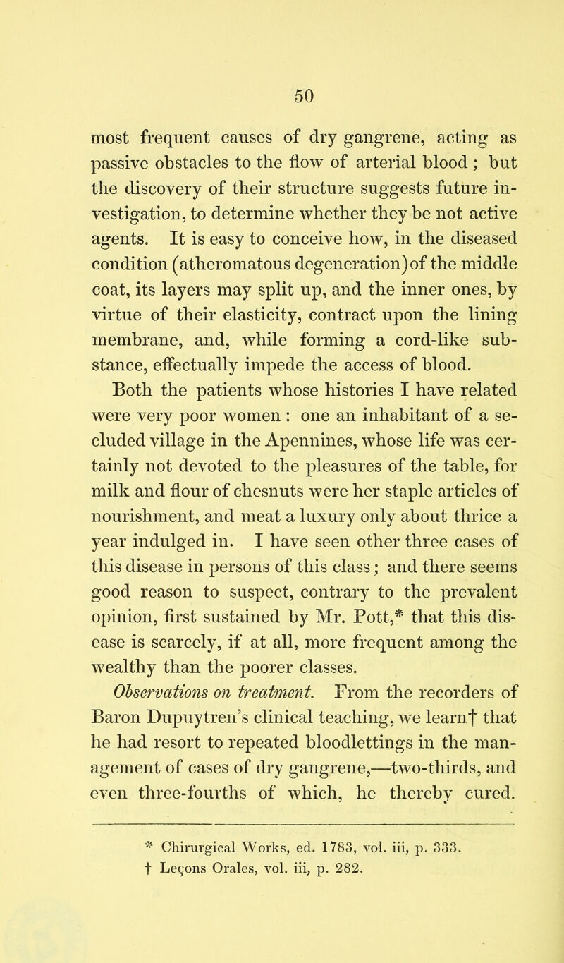 most frequent causes of dry gangrene, acting as passive obstacles to the flow of arterial blood ; but the discovery of their structure suggests future in- vestigation, to determine whether they be not active agents. It is easy to conceive how, in the diseased condition (atheromatous degeneration) of the middle coat, its layers may split up, and the inner ones, by virtue of their elasticity, contract upon the lining membrane, and, while forming a cord-like sub- stance, effectually impede the access of blood. Both the patients whose histories I have related were very poor women: one an inhabitant of a se- cluded village in the Apennines, whose life was cer- tainly not devoted to the pleasures of the table, for milk and flour of chesnuts were her staple articles of nourishment, and meat a luxury only about thrice a year indulged in. I have seen other three cases of this disease in persons of this class; and there seems good reason to suspect, contrary to the prevalent opinion, flrst sustained by Mr. Pott,^ that this dis- ease is scarcely, if at all, more frequent among the wealthy than the poorer classes. Ohservations on treatment. From the recorders of Baron Dupuytren’s clinical teaching, we learnt that he had resort to repeated bloodlettings in the man- agement of cases of dry gangrene,—two-thirds, and even three-fourths of which, he thereby cured. Chimrgical Works, ed. 1783, vol. iii, p. 333. t Le9ons Orales, vol, iii, p. 282.