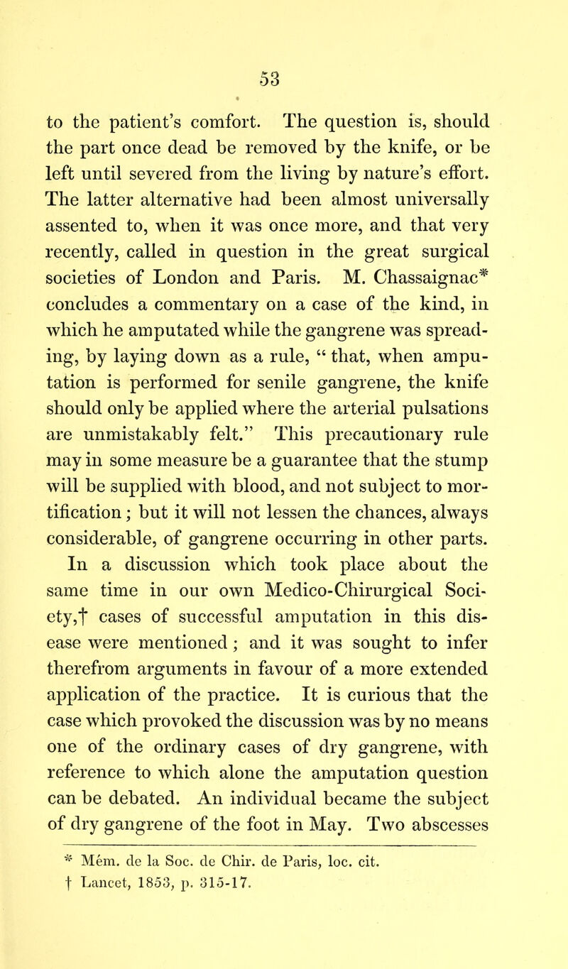 to the patient’s comfort. The question is, should the part once dead be removed by the knife, or be left until severed from the living by nature’s effort. The latter alternative had been almost universally assented to, when it was once more, and that very recently, called in question in the great surgical societies of London and Paris. M. Chassaignac^' concludes a commentary on a case of the kind, in which he amputated while the gangrene was spread- ing, by laying down as a rule, “ that, when ampu- tation is performed for senile gangrene, the knife should only be applied where the arterial pulsations are unmistakably felt.” This precautionary rule may in some measure be a guarantee that the stump will be supplied with blood, and not subject to mor- tification ; but it will not lessen the chances, always considerable, of gangrene occurring in other parts. In a discussion which took place about the same time in our own Medico-Chirurgical Soci- ety,t cases of successful amputation in this dis- ease were mentioned; and it was sought to infer therefrom arguments in favour of a more extended application of the practice. It is curious that the case which provoked the discussion was by no means one of the ordinary cases of dry gangrene, with reference to which alone the amputation question can be debated. An individual became the subject of dry gangrene of the foot in May. Two abscesses Mem. cle la Soc. cle Chir. de Paris, loc. cit. f Lancet, 1853, p. 315-17.