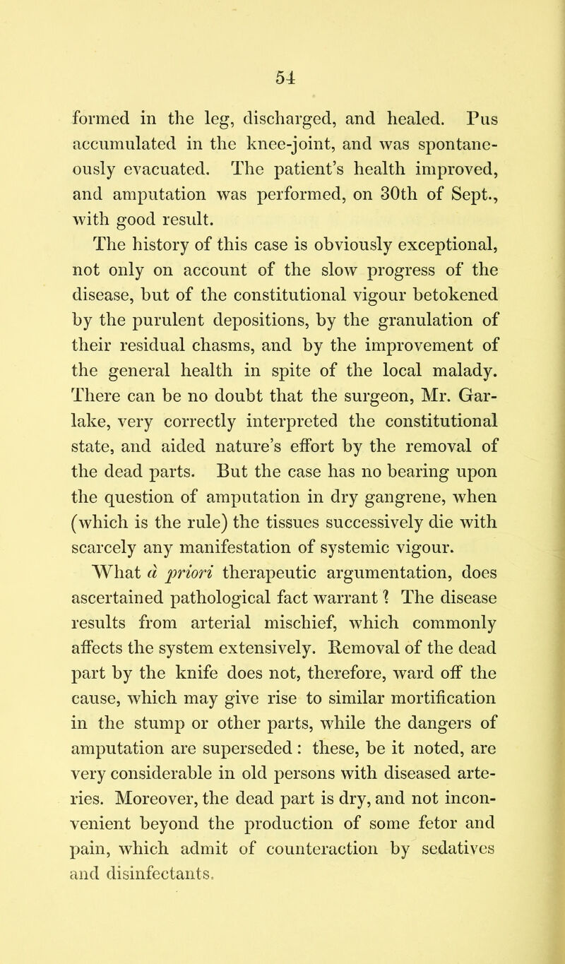 formed in the leg, discharged, and healed. Pus accumulated in the knee-joint, and was spontane- ously evacuated. The patient’s health improved, and amputation was performed, on 30th of Sept., with good result. The history of this case is obviously exceptional, not only on account of the slow progress of the disease, but of the constitutional vigour betokened by the purulent depositions, by the granulation of their residual chasms, and by the improvement of the general health in spite of the local malady. There can be no doubt that the surgeon, Mr. Gar- lake, very correctly interpreted the constitutional state, and aided nature’s effort by the removal of the dead parts. But the case has no bearing upon the question of amputation in dry gangrene, when (which is the rule) the tissues successively die with scarcely any manifestation of systemic vigour. What Cl priori therapeutic argumentation, does ascertained pathological fact warrant \ The disease results from arterial mischief, which commonly affects the system extensively. Bemoval of the dead part by the knife does not, therefore, ward off the cause, which may give rise to similar mortification in the stump or other parts, while the dangers of amputation are superseded : these, be it noted, are very considerable in old persons with diseased arte- ries. Moreover, the dead part is dry, and not incon- venient beyond the production of some fetor and pain, which admit of counteraction by sedatives and disinfectants.