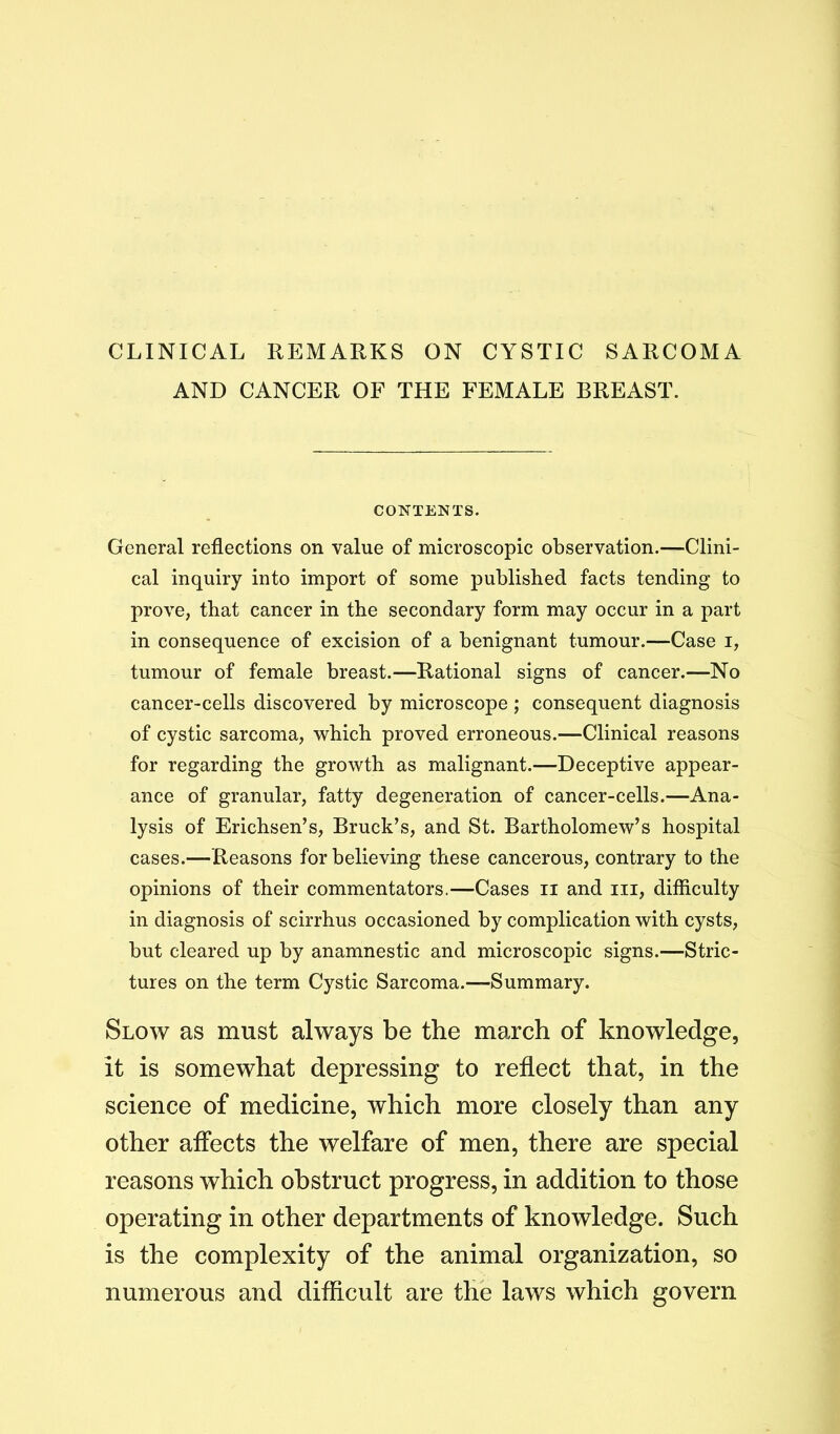 CLINICAL REMARKS ON CYSTIC SARCOMA AND CANCER OF THE FEMALE BREAST. CONTENTS. General reflections on value of microscopic observation.—Clini- cal inquiry into import of some published facts tending to prove, that cancer in the secondary form may occur in a part in consequence of excision of a benignant tumour.—Case i, tumour of female breast.—Rational signs of cancer.—No cancer-cells discovered by microscope ; consequent diagnosis of cystic sarcoma, which proved erroneous.—Clinical reasons for regarding the growth as malignant.—Deceptive appear- ance of granular, fatty degeneration of cancer-cells.—Ana- lysis of Erichsen’s, Brack’s, and St. Bartholomew’s hospital cases.—Reasons for believing these cancerous, contrary to the opinions of their commentators.—Cases ii and iii, difficulty in diagnosis of scirrhus occasioned by complication with cysts, but cleared up by anamnestic and microscopic signs.—Stric- tures on the term Cystic Sarcoma.—Summary. Slow as must always be the march of knowledge, it is somewhat depressing to reflect that, in the science of medicine, which more closely than any other affects the welfare of men, there are special reasons which obstruct progress, in addition to those operating in other departments of knowledge. Such is the complexity of the animal organization, so numerous and difficult are the laws which govern