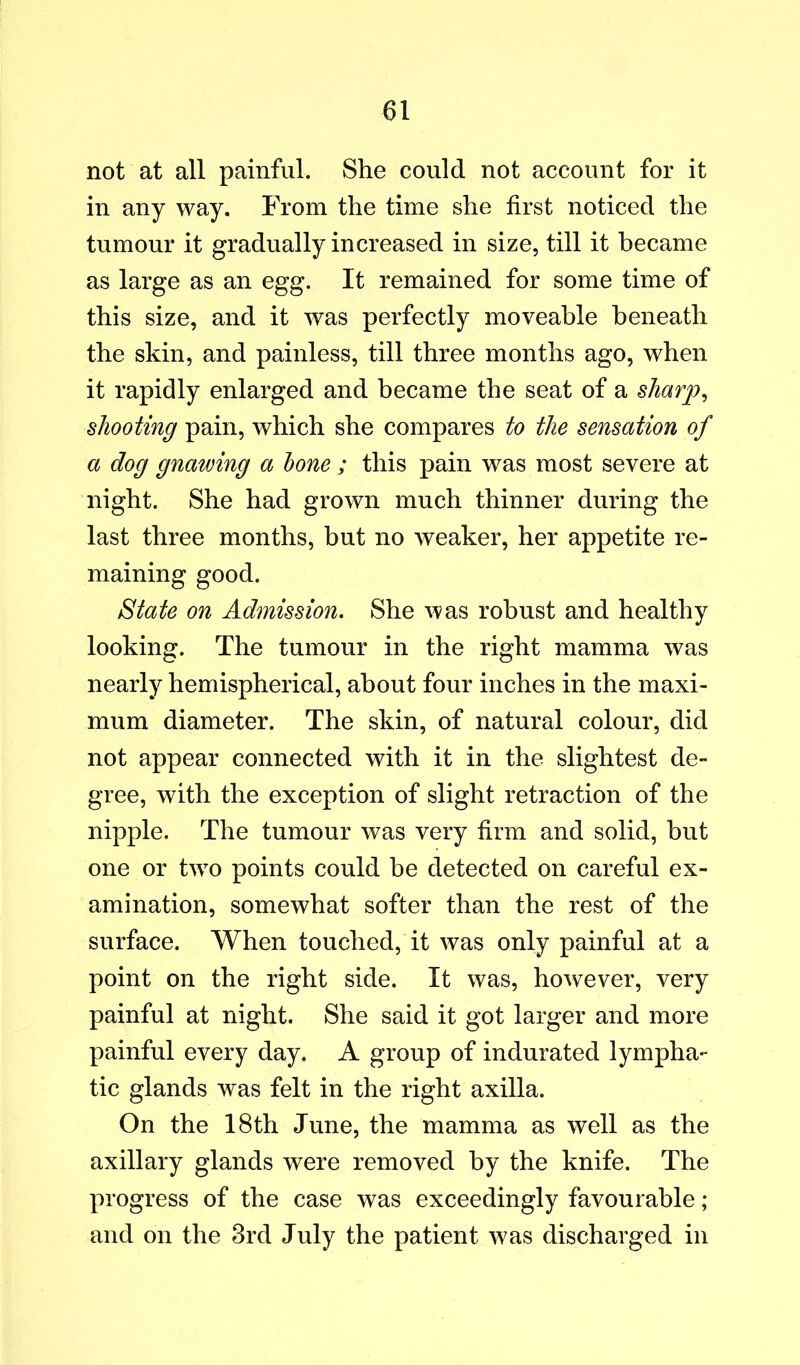 not at all painful. She could not account for it in any way. From the time she first noticed the tumour it gradually increased in size, till it became as large as an egg. It remained for some time of this size, and it was perfectly moveable beneath the skin, and painless, till three months ago, when it rapidly enlarged and became the seat of a sharp^ shooting pain, which she compares to the sensation of a dog gnawing a hone ; this pain was most severe at night. She had grown much thinner during the last three months, but no weaker, her appetite re- maining good. State on Admission. She was robust and healthy looking. The tumour in the right mamma was nearly hemispherical, about four inches in the maxi- mum diameter. The skin, of natural colour, did not appear connected with it in the slightest de- gree, with the exception of slight retraction of the nipple. The tumour was very firm and solid, but one or two points could be detected on careful ex- amination, somewhat softer than the rest of the surface. When touched, it was only painful at a point on the right side. It was, however, very painful at night. She said it got larger and more painful every day. A group of indurated lympha- tic glands was felt in the right axilla. On the 18th June, the mamma as well as the axillary glands were removed by the knife. The progress of the case was exceedingly favourable; and on the 3rd July the patient was discharged in