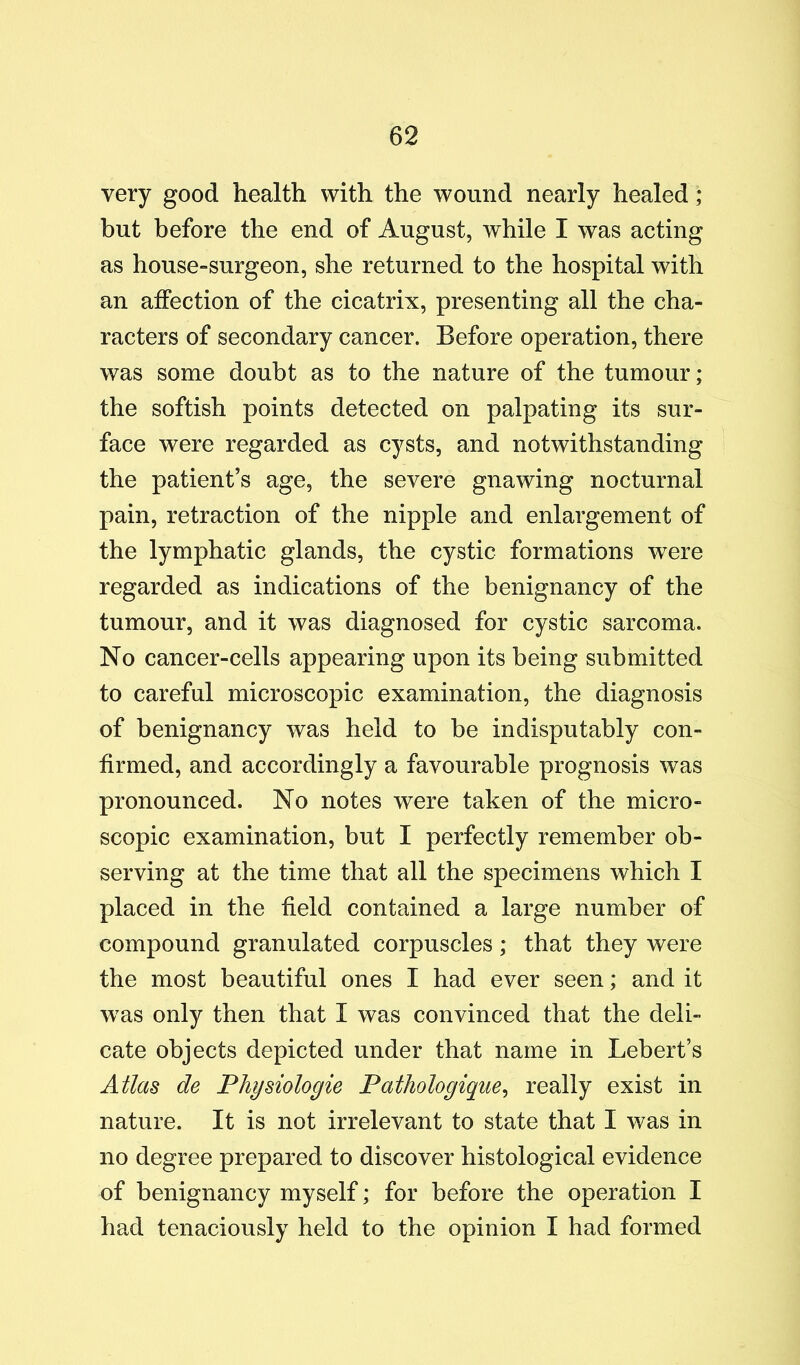 very good health with the wound nearly healed ; but before the end of August, while I was acting as house-surgeon, she returned to the hospital with an affection of the cicatrix, presenting all the cha- racters of secondary cancer. Before operation, there was some doubt as to the nature of the tumour; the softish points detected on palpating its sur- face were regarded as cysts, and notwithstanding the patient’s age, the severe gnawing nocturnal pain, retraction of the nipple and enlargement of the lymphatic glands, the cystic formations were regarded as indications of the benignancy of the tumour, and it was diagnosed for cystic sarcoma. No cancer-cells appearing upon its being submitted to careful microscopic examination, the diagnosis of benignancy was held to be indisputably con- firmed, and accordingly a favourable prognosis was pronounced. No notes were taken of the micro- scopic examination, but I perfectly remember ob- serving at the time that all the specimens which I placed in the field contained a large number of compound granulated corpuscles; that they were the most beautiful ones I had ever seen; and it w^as only then that I was convinced that the deli- cate objects depicted under that name in Lebert’s Ailm de Physiologie Pathologiqm^ really exist in nature. It is not irrelevant to state that I was in no degree prepared to discover histological evidence of benignancy myself; for before the operation I had tenaciously held to the opinion I had formed