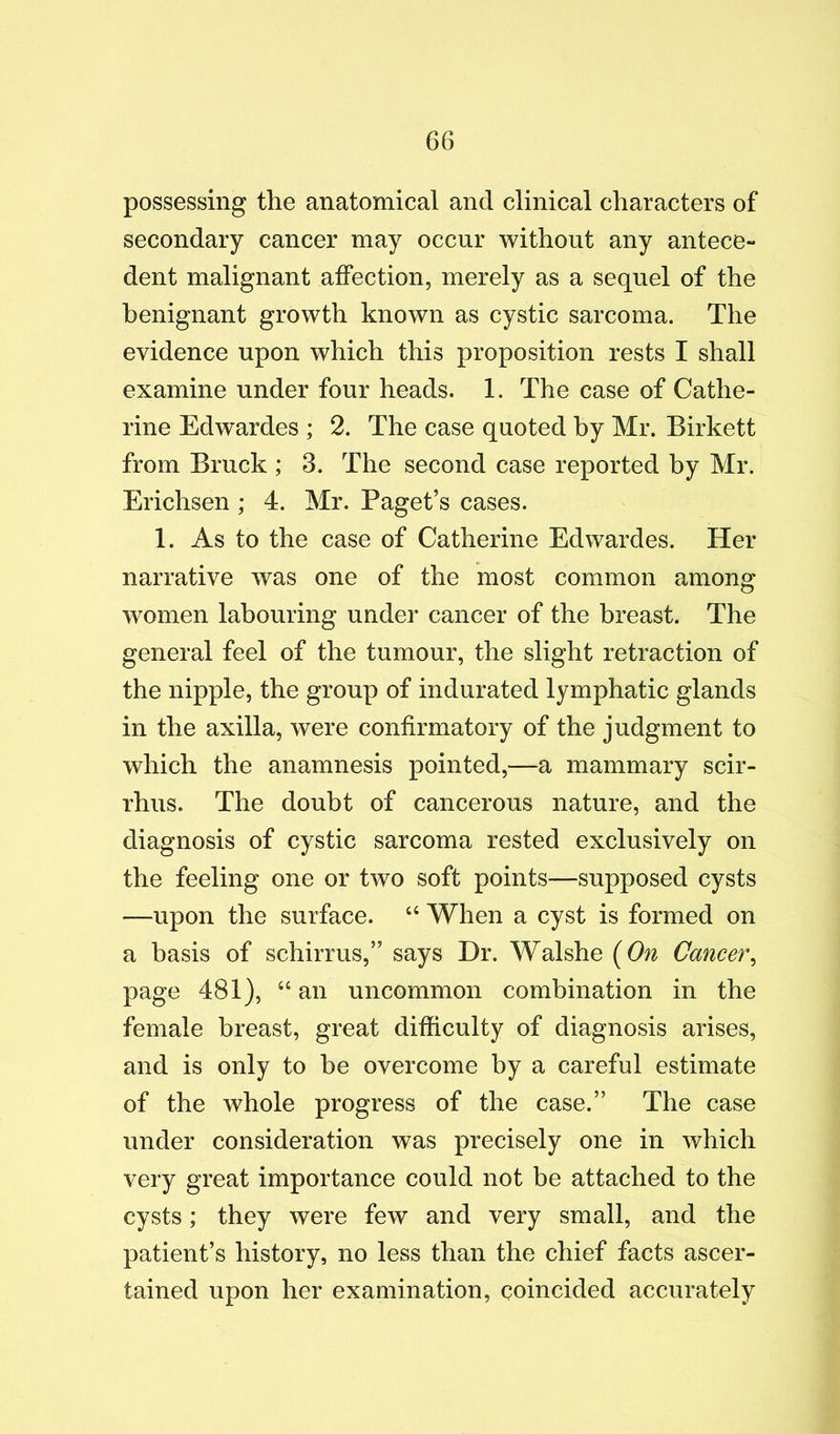 possessing the anatomical and clinical characters of secondary cancer may occur without any antece- dent malignant affection, merely as a sequel of the benignant growth known as cystic sarcoma. The evidence upon which this proposition rests I shall examine under four heads. 1. The case of Cathe- rine Edwardes ; 2. The case quoted by Mr. Birkett from Bruck ; 3. The second case reported by Mr. Erichsen ; 4. Mr. Paget’s cases. 1. As to the case of Catherine Edwardes. Her narrative was one of the most common among women labouring under cancer of the breast. The general feel of the tumour, the slight retraction of the nipple, the group of indurated lymphatic glands in the axilla, were confirmatory of the judgment to which the anamnesis pointed,—a mammary scir- rhus. The doubt of cancerous nature, and the diagnosis of cystic sarcoma rested exclusively on the feeling one or two soft points—supposed cysts —upon the surface. “ When a cyst is formed on a basis of schirrus,” says Dr. Walshe (^On Cancer^ page 481), “ an uncommon combination in the female breast, great difficulty of diagnosis arises, and is only to be overcome by a careful estimate of the whole progress of the case.” The case under consideration was precisely one in which very great importance could not be attached to the cysts; they were few and very small, and the patient’s history, no less than the chief facts ascer- tained upon her examination, coincided accurately