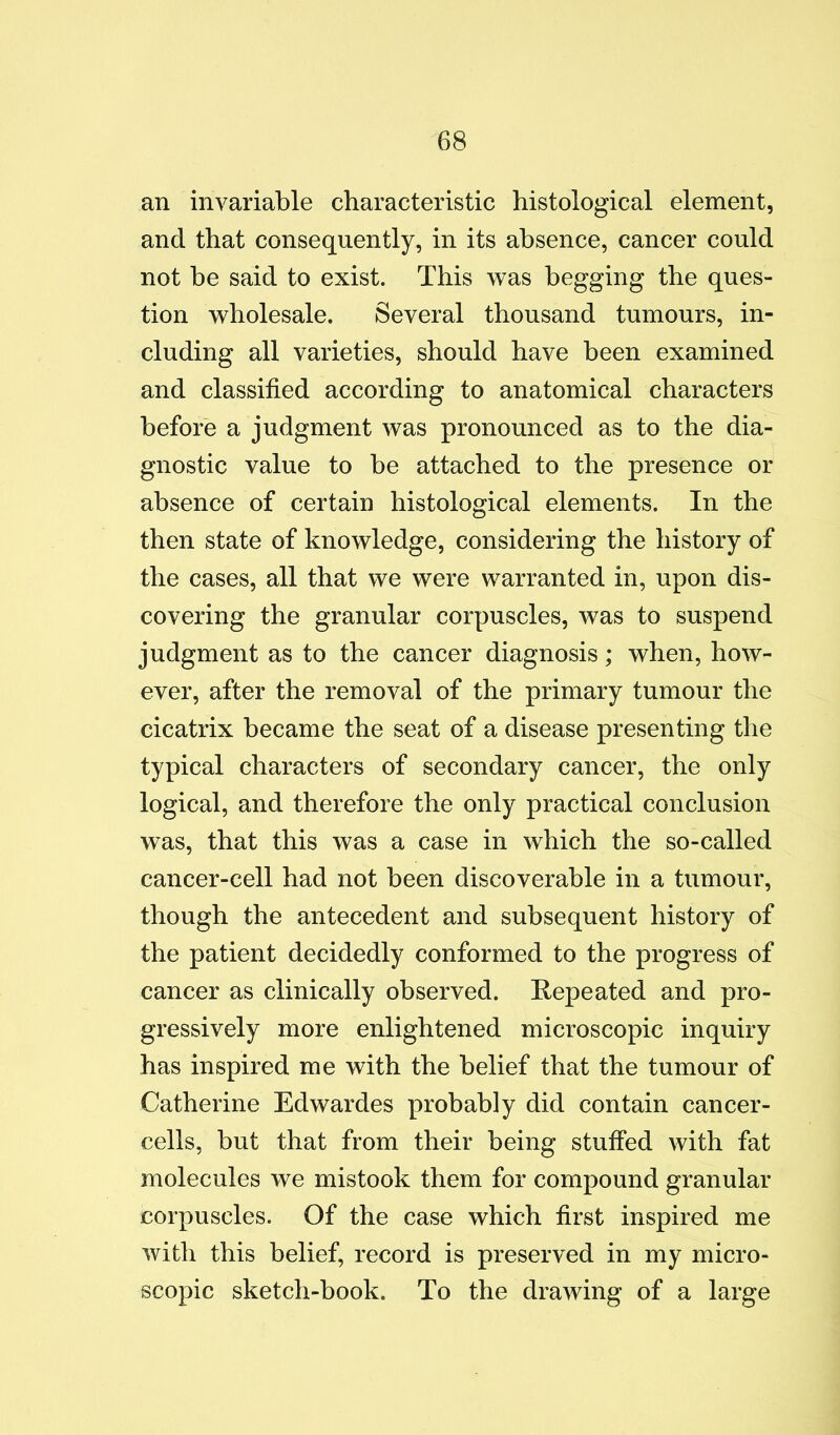 an invariable characteristic histological element, and that consequently, in its absence, cancer could not be said to exist. This was begging the ques- tion wholesale. Several thousand tumours, in- cluding all varieties, should have been examined and classified according to anatomical characters before a judgment was pronounced as to the dia- gnostic value to be attached to the presence or absence of certain histological elements. In the then state of knowledge, considering the history of the cases, all that we were warranted in, upon dis- covering the granular corpuscles, was to suspend judgment as to the cancer diagnosis; when, how- ever, after the removal of the primary tumour the cicatrix became the seat of a disease presenting the typical characters of secondary cancer, the only logical, and therefore the only practical conclusion was, that this was a case in which the so-called cancer-cell had not been discoverable in a tumour, though the antecedent and subsequent history of the patient decidedly conformed to the progress of cancer as clinically observed. Repeated and pro- gressively more enlightened microscopic inquiry has inspired me with the belief that the tumour of Catherine Edwardes probably did contain cancer- cells, but that from their being stuffed with fat molecules we mistook them for compound granular corpuscles. Of the case which first inspired me with this belief, record is preserved in my micro- scopic sketch-book. To the drawing of a large