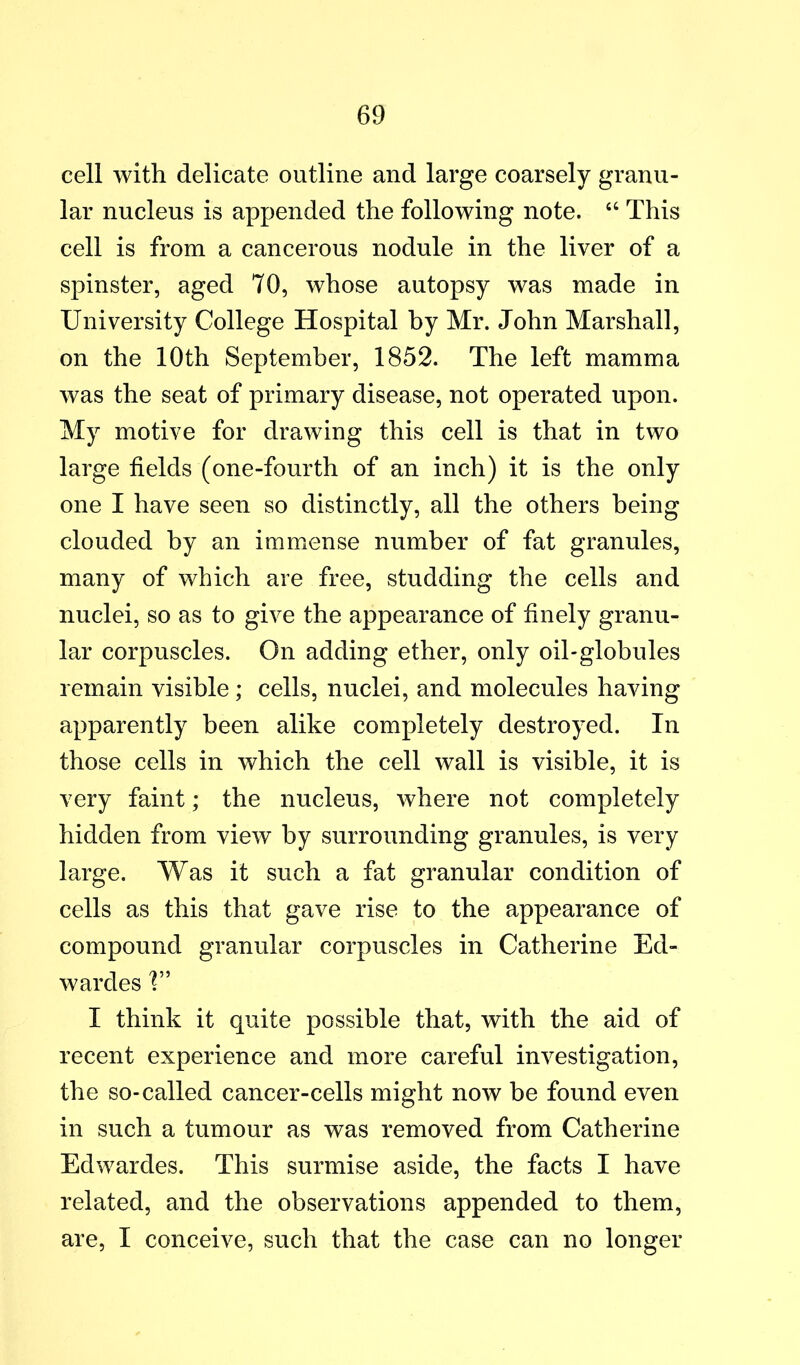 cell with delicate outline and large coarsely granu- lar nucleus is appended the following note. “ This cell is from a cancerous nodule in the liver of a spinster, aged 70, whose autopsy was made in University College Hospital by Mr. John Marshall, on the 10th September, 1852. The left mamma was the seat of primary disease, not operated upon. My motive for drawing this cell is that in two large fields (one-fourth of an inch) it is the only one I have seen so distinctly, all the others being clouded by an immense number of fat granules, many of which are free, studding the cells and nuclei, so as to give the appearance of finely granu- lar corpuscles. On adding ether, only oil-globules remain visible; cells, nuclei, and molecules having apparently been alike completely destroyed. In those cells in which the cell wall is visible, it is very faint; the nucleus, where not completely hidden from view by surrounding granules, is very large. Was it such a fat granular condition of cells as this that gave rise to the appearance of compound granular corpuscles in Catherine Ed- wardes I think it quite possible that, with the aid of recent experience and more careful investigation, the so-called cancer-cells might now be found even in such a tumour as was removed from Catherine Edwardes. This surmise aside, the facts I have related, and the observations appended to them, are, I conceive, such that the case can no longer