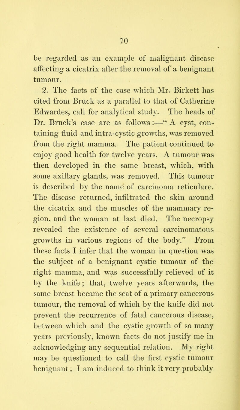 be regarded as an example of malignant disease affecting a cicatrix after the removal of a benignant tumour. 2. The facts of the case which Mr. Birkett has cited from Bruck as a parallel to that of Catherine Edwardes, call for analytical study. The heads of Dr. Bruck’s case are as follow^s “ A cyst, con- taining fluid and intra-cystic growths, was removed from the right mamma. The patient continued to enjoy good health for twelve years. A tumour was then developed in the same breast, which, with some axillary glands, was removed. This tumour is described by the name of carcinoma reticulare. The disease returned, infiltrated the skin around the cicatrix and the muscles of the mammary re- gion, and the woman at last died. The necropsy revealed the existence of several carcinomatous growths in various regions of the body.” From these facts I infer that the w^oman in question was the subject of a benignant cystic tumour of the right mamma, and was successfully relieved of it by the knife ; that, twelve years afterwards, the same breast became the seat of a primary cancerous tumour, the removal of which by the knife did not prevent the recurrence of fatal cancerous disease, between which and the cystic growth of so many years previously, known facts do not justify me in acknowledging any sequential relation. My right may be questioned to call the first cystic tumour benignant; I am induced to think it very probably