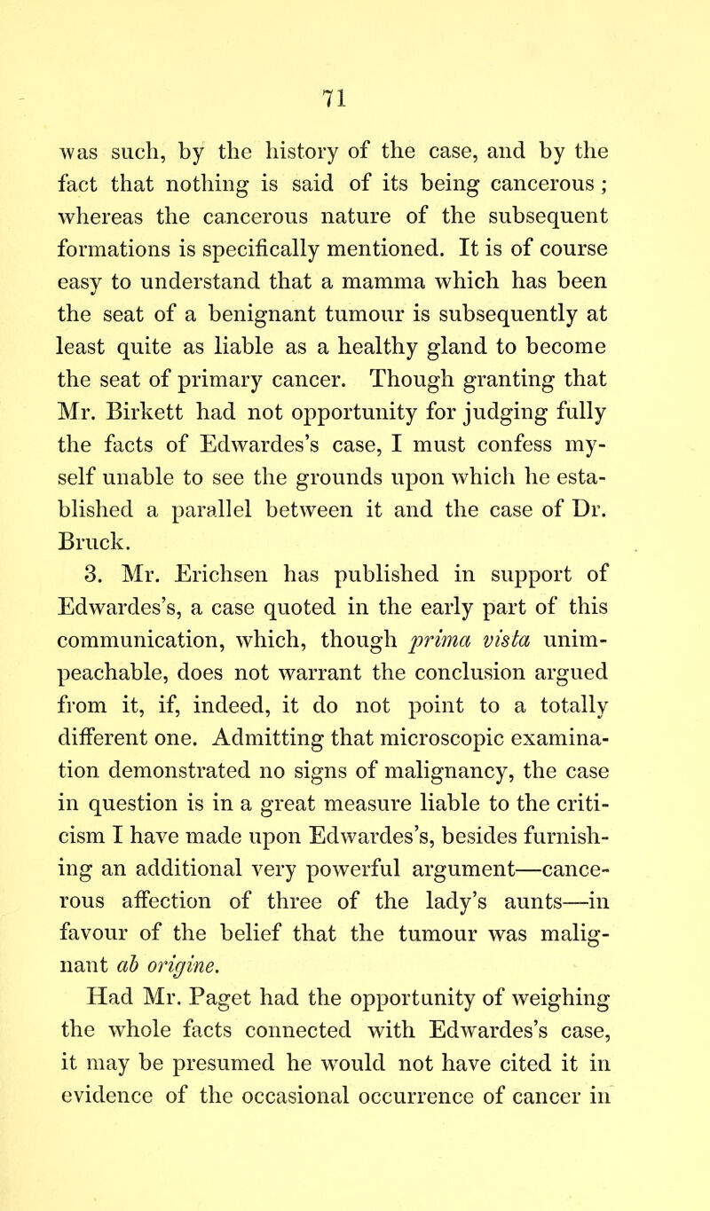 was such, by the history of the case, and by the fact that nothing is said of its being cancerous ; whereas the cancerous nature of the subsequent formations is specifically mentioned. It is of course easy to understand that a mamma which has been •/ the seat of a benignant tumour is subsequently at least quite as liable as a healthy gland to become the seat of primary cancer. Though granting that Mr. Birkett had not opportunity for judging fully the facts of Edwardes’s case, I must confess my- self unable to see the grounds upon which he esta- blished a parallel between it and the case of Dr. Bruck. 3. Mr. Erichsen has published in support of Edwardes’s, a case quoted in the early part of this communication, which, though prima vista unim- peachable, does not warrant the conclusion argued from it, if, indeed, it do not point to a totally different one. Admitting that microscopic examina- tion demonstrated no signs of malignancy, the case in question is in a great measure liable to the criti- cism I have made upon Edwardes’s, besides furnish- ing an additional very powerful argument—cance- rous affection of three of the lady’s aunts—in favour of the belief that the tumour was malig- nant ah origine. Had Mr. Paget had the opportunity of weighing the whole facts connected with Edwardes’s case, it may be presumed he would not have cited it in evidence of the occasional occurrence of cancer in