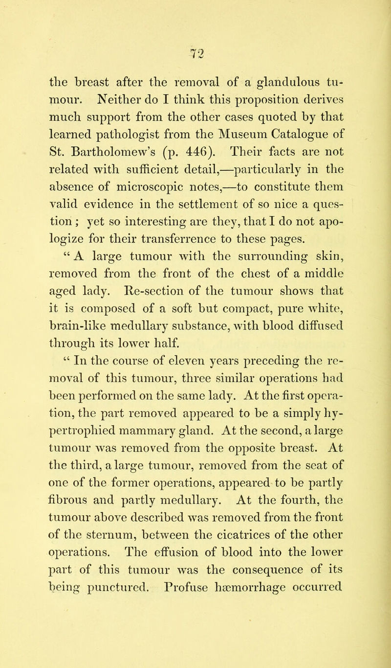 the breast after the removal of a glandulous tu- mour. Neither do I think this proposition derives much support from the other cases quoted by that learned pathologist from the Museum Catalogue of St. Bartholomew’s (p. 446). Their facts are not related with suthcient detail,—particularly in the absence of microscopic notes,—to constitute them valid evidence in the settlement of so nice a ques- tion ; yet so interesting are they, that I do not apo- logize for their transferrence to these pages. “ A large tumour with the surrounding skin, removed from the front of the chest of a middle aged lady. Re-section of the tumour shows that it is composed of a soft but compact, pure white, brain-like medullary substance, with blood diffused through its lower half. “ In the course of eleven years preceding the re- moval of this tumour, three similar operations had been performed on the same lady. At the first opera- tion, the part removed appeared to be a simply hy- pertrophied mammary gland. At the second, a large tumour was removed from the opposite breast. At the third, a large tumour, removed from the seat of one of the former operations, appeared to be partly fibrous and partly medullary. At the fourth, the tumour above described w^as removed from the front of the sternum, between the cicatrices of the other operations. The effusion of blood into the lower part of this tumour was the consequence of its being punctured. Profuse haemorrhage occurred