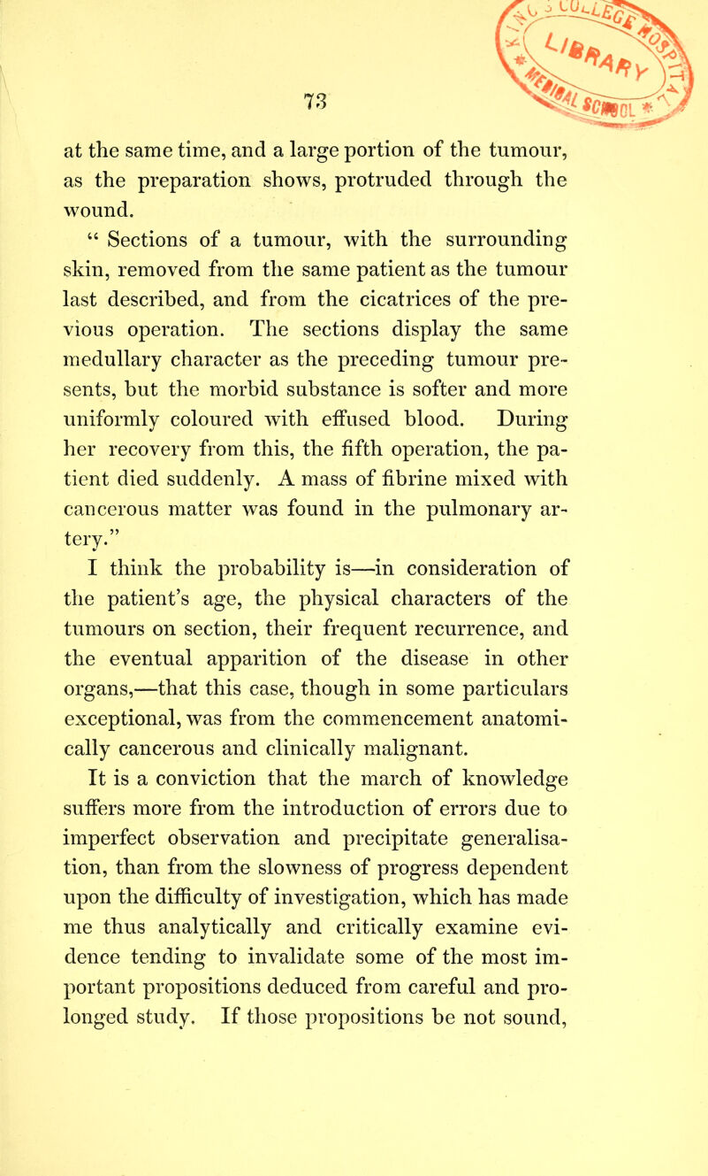 at the same time, and a large portion of the tumour, as the preparation shows, protruded through the wound. “ Sections of a tumour, with the surrounding skin, removed from the same patient as the tumour last described, and from the cicatrices of the pre- vious operation. The sections display the same medullary character as the preceding tumour pre- sents, but the morbid substance is softer and more uniformlv coloured with effused blood. During %! O her recovery from this, the fifth operation, the pa- tient died suddenly. A mass of fibrine mixed with cancerous matter was found in the pulmonary ar- tery.” I think the probability is—in consideration of the patient’s age, the physical characters of the tumours on section, their frequent recurrence, and the eventual apparition of the disease in other organs,—that this case, though in some particulars exceptional, was from the commencement anatomi- cally cancerous and clinically malignant. It is a conviction that the march of knowledge suffers more from the introduction of errors due to imperfect observation and precipitate generalisa- tion, than from the slowness of progress dependent upon the difficulty of investigation, which has made me thus analytically and critically examine evi- dence tending to invalidate some of the most im- portant propositions deduced from careful and pro- longed study. If those propositions be not sound,