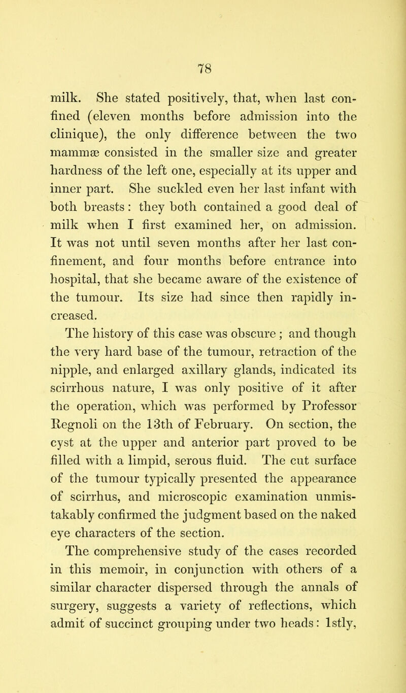 milk. She stated positively, that, when last con- fined (eleven months before admission into the clinique), the only difference between the two mammae consisted in the smaller size and greater hardness of the left one, especially at its upper and inner part. She suckled even her last infant with both breasts: they both contained a good deal of milk when I first examined her, on admission. It was not until seven months after her last con- finement, and four months before entrance into hospital, that she became aware of the existence of the tumour. Its size had since then rapidly in- creased. The history of this case was obscure ; and though the very hard base of the tumour, retraction of the nipple, and enlarged axillary glands, indicated its scirrhous nature, I was only positive of it after the operation, which was performed by Professor Pegnoli on the 13th of February. On section, the cyst at the upper and anterior part proved to be filled with a limpid, serous fluid. The cut surface of the tumour typically presented the appearance of scirrhus, and microscopic examination unmis- takably confirmed the judgment based on the naked eye characters of the section. The comprehensive study of the cases recorded in this memoir, in conjunction with others of a similar character dispersed through the annals of surgery, suggests a variety of reflections, which admit of succinct grouping under two heads: Istly,