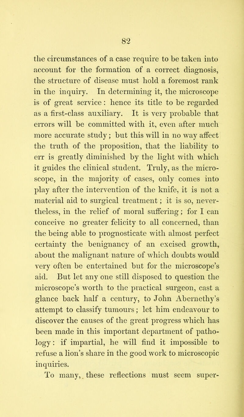 the circumstances of a case require to be taken into account for the formation of a correct diagnosis, the structure of disease must hold a foremost rank in the inquiry. In determining it, the microscope is of great service: hence its title to be regarded as a first-class auxiliary. It is very probable that errors will be committed with it, even after much more accurate study; but this will in no way affect the truth of the proposition, that the liability to err is greatly diminished by the light with which it guides the clinical student. Truly, as the micro- scope, in the majority of cases, only comes into play after the intervention of the knife, it is not a material aid to surgical treatment; it is so, never- theless, in the relief of moral suffering; for I can conceive no greater felicity to all concerned, than the being able to prognosticate with almost perfect certainty the benignancy of an excised growth, about the malignant nature of which doubts would very often be entertained but for the microscope’s aid. But let any one still disposed to question the microscope’s worth to the practical surgeon, cast a glance back half a century, to John Abernethy’s attempt to classify tumours; let him endeavour to discover the causes of the great progress which has been made in this important department of patho- logy : if impartial, he will find it impossible to refuse a lion’s share in the good work to microscopic inquiries. To many,. these reflections must seem super-