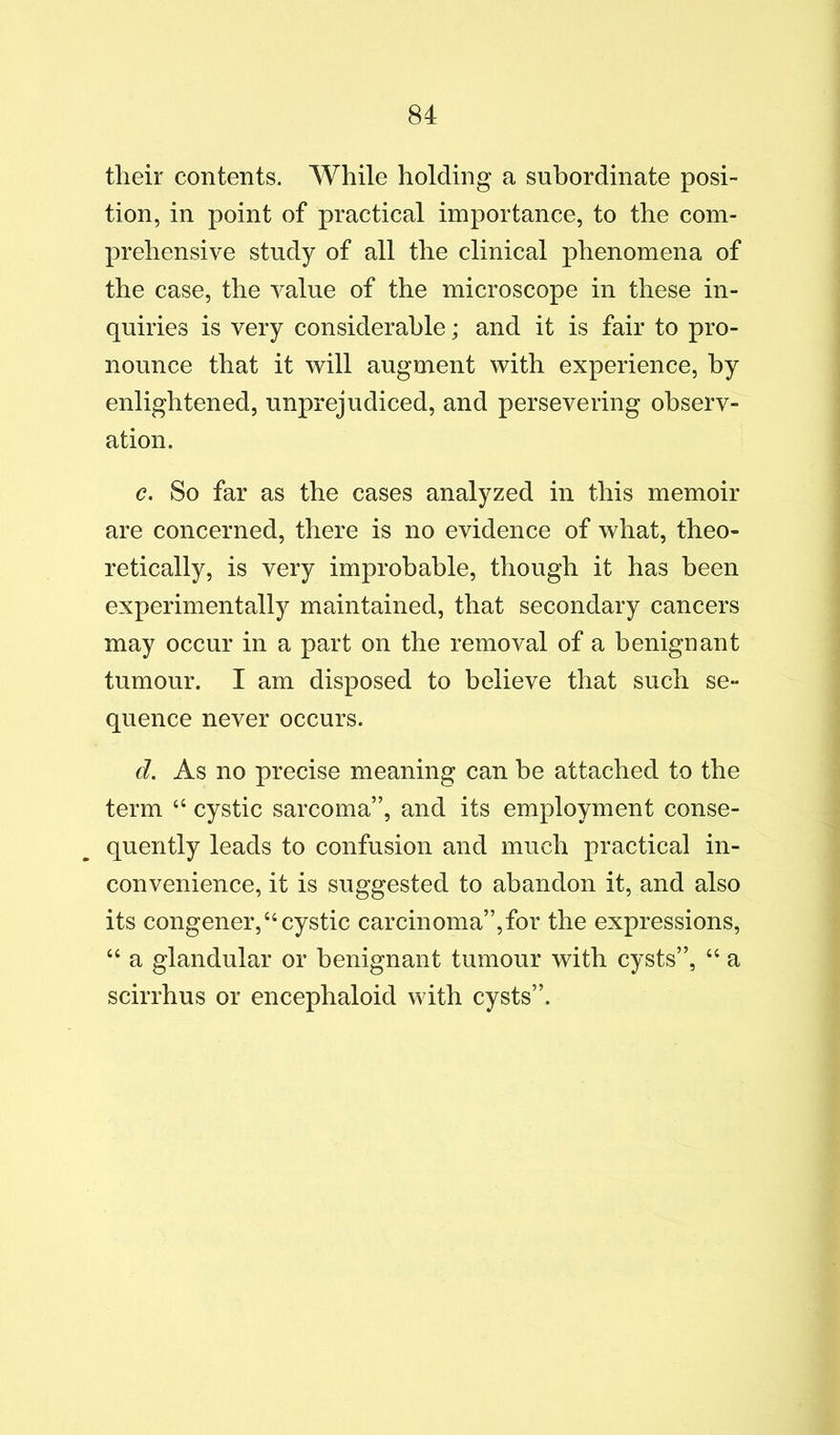 their contents. While holding a subordinate posi- tion, in point of practical importance, to the com- prehensive study of all the clinical phenomena of the case, the value of the microscope in these in- quiries is very considerable; and it is fair to pro- nounce that it will augment with experience, by enlightened, unprejudiced, and persevering observ- ation. c. So far as the cases analyzed in this memoir are concerned, there is no evidence of what, theo- retically, is very improbable, though it has been experimentally maintained, that secondary cancers may occur in a part on the removal of a benignant tumour. I am disposed to believe that such se- quence never occurs. d. As no precise meaning can be attached to the term “ cystic sarcoma”, and its employment conse- quently leads to confusion and much practical in- convenience, it is suggested to abandon it, and also its congener,“cystic carcinoma”,for the expressions, “ a glandular or benignant tumour with cysts”, “ a scirrhus or encephaloid with cysts”.