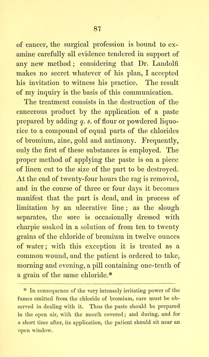 of cancer, the surgical profession is bound to ex- amine carefully all evidence tendered in support of any new method; considering that Dr. Landolfi makes no secret whatever of his plan, I accepted his invitation to witness his practice. The result of my inquiry is the basis of this communication. The treatment consists in the destruction of the cancerous product by the application of a paste prepared by adding s. of flour or powdered liquo- rice to a compound of equal parts of the chlorides of bromium, zinc, gold and antimony. Frequently, only the flrst of these substances is employed. The proper method of applying the paste is on a piece of linen cut to the size of the part to he destroyed. At the end of twenty-four hours the rag is removed, and in the course of three or four days it becomes manifest that the part is dead, and in process of limitation by an ulcerative line; as the slough separates, the sore is occasionally dressed with charpie soaked in a solution of from ten to twenty grains of the chloride of bromium in twelve ounces of water; with this exception it is treated as a common wound, and the patient is ordered to take, morning and evening, a pill containing one-tenth of a grain of the same chloride.^ In consequence of the very intensely irritating power of the fumes emitted from the chloride of bromium, care must be ob- served in dealing with it. Thus the paste should be prepared in the open air, Avith the mouth covered; and during, and for a short time after, its application, the patient should sit near an open window.