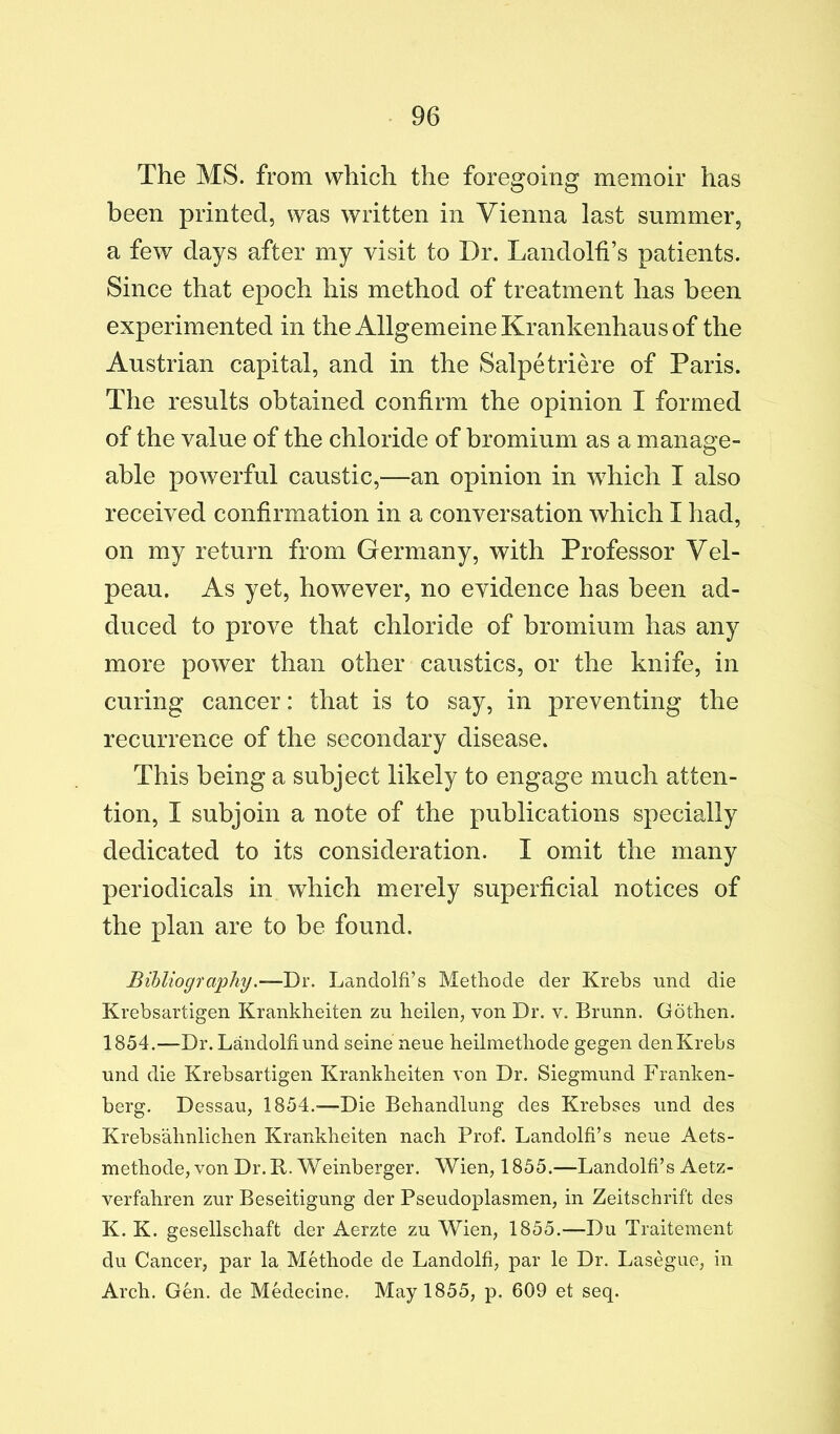 The MS. from which the foregoing memoir has been printed, was written in Vienna last summer, a few days after my visit to Dr. Landolh’s patients. Since that epoch his method of treatment has been experimented in the AllgemeineKrankenhausof the Austrian capital, and in the Salpetriere of Paris. The results obtained confirm the opinion I formed of the value of the chloride of bromium as a manage- able powerful caustic,—an opinion in which I also received confirmation in a conversation which I had, on my return from Germany, with Professor Vel- peau. As yet, however, no evidence has been ad- duced to prove that chloride of bromium has any more power than other caustics, or the knife, in curing cancer: that is to say, in preventing the recurrence of the secondary disease. This being a subject likely to engage much atten- tion, I subjoin a note of the publications specially dedicated to its consideration. I omit the many periodicals in which merely superficial notices of the plan are to be found. Bibliography.-—Dx. Landolfi’s Metliode der Krebs und die Krebsartigen Krankheiten zu heilen, von Dr. v. Brunn. Gothen. 1854.—Dr. Landolfiund seine neue heilmetliode gegen denKrebs nnd die Krebsartigen Krankheiten von Dr. Siegmund Franken- berg. Dessau, 1854.—Die Behandlung des Krebses und des Krebsahnlichen Krankheiten nach Prof. Landolfi’s neue Aets- methode, von Dr. B. Weinberger. Wien, 1855.—Landolfi’s Aetz- verfahren zur Beseitigung der Pseudoplasmen, in Zeitschrift des K. K. gesellschaft der Aerzte zu Wien, 1855.—Du Traiteinent du Cancer, par la Methode de Landolfi, par le Dr. Lasegue, in