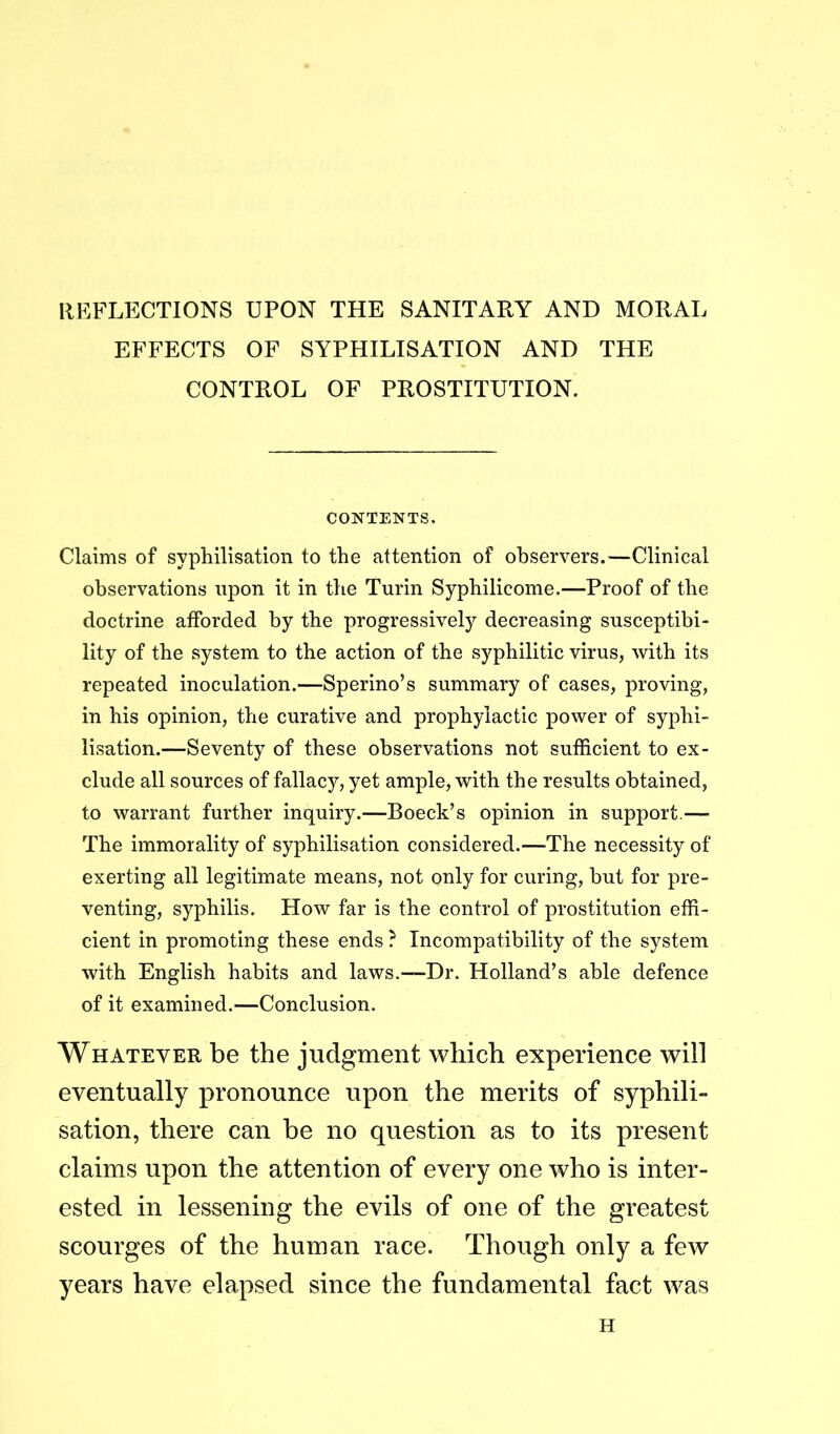 REFLECTIONS UPON THE SANITARY AND MORAL EFFECTS OF SYPHILISATION AND THE CONTROL OF PROSTITUTION. CONTENTS. Claims of syphilisation to the attention of observers.—Clinical observations upon it in the Turin Sypbilicome.—Proof of the doctrine afforded by the progressively decreasing susceptibi- lity of the system to the action of the syphilitic virus, with its repeated inoculation.—Sperino’s summary of cases, proving, in his opinion, the curative and prophylactic power of syphi- lisation.—Seventy of these observations not sufficient to ex- clude all sources of fallacy, yet ample, with the results obtained, to warrant further inquiry.—Boeck’s opinion in support.— The immorality of syphilisation considered.—The necessity of exerting all legitimate means, not only for curing, but for pre- venting, syphilis. How far is the control of prostitution effi- cient in promoting these ends ? Incompatibility of the system with English habits and laws.—-Dr. Holland’s able defence of it examined.—Conclusion. Whatever be the judgment which experience will eventually pronounce upon the merits of syphili- sation, there can he no question as to its present claims upon the attention of every one who is inter- ested in lessening the evils of one of the greatest scourges of the human race. Though only a few years have elapsed since the fundamental fact was H