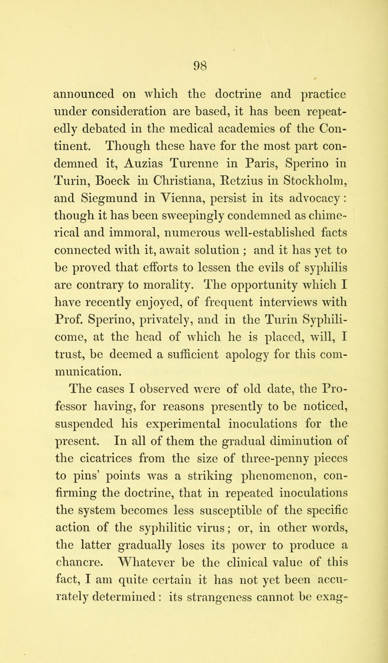 announced on which the doctrine and practice under consideration are based, it has been repeat- edly debated in the medical academies of the Con- tinent. Though these have for the most part con- demned it, Auzias Turenne in Paris, Sperino in Turin, Boeck in Christiana, Eetzius in Stockholm, and Siegmund in Vienna, persist in its advocacy: though it has been sweepingly condemned as chime- rical and immoral, numerous well-established facts connected with it, await solution ; and it has yet to be proved that efforts to lessen the evils of syphilis are contrary to morality. The opportunity which I have recently enjoyed, of frequent interviews with Prof. Sperino, privately, and in the Turin Syphili- come, at the head of which he is placed, will, I trust, be deemed a sufficient apology for this com- munication. The cases I observed were of old date, the Pro- fessor having, for reasons presently to he noticed, suspended his experimental inoculations for the present. In all of them the gradual diminution of the cicatrices from the size of three-penny pieces to pins’ points was a striking phenomenon, con- firming the doctrine, that in repeated inoculations the system becomes less susceptible of the specific action of the syphilitic virus; or, in other words, the latter gradually loses its power to produce a chancre. Whatever be the clinical value of this fact, I am quite certain it has not yet been accu- rately determined : its strangeness cannot be exag-