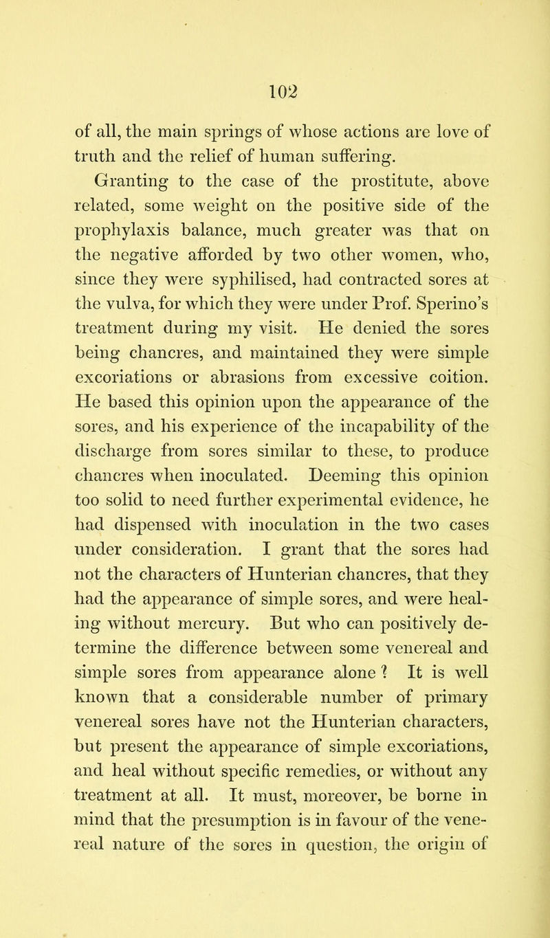 of all, the main springs of whose actions are love of truth and the relief of human suffering. Granting to the case of the prostitute, above related, some weight on the positive side of the prophylaxis balance, much greater was that on the negative afforded by two other women, who, since they were syphilised, had contracted sores at the vulva, for which they were under Prof. Sperino’s treatment during my visit. He denied the sores being chancres, and maintained they were simple excoriations or abrasions from excessive coition. He based this opinion upon the appearance of the sores, and his experience of the incapability of the discharge from sores similar to these, to produce chancres when inoculated. Deeming this opinion too solid to need further experimental evidence, he had dispensed with inoculation in the two cases under consideration. I grant that the sores had not the characters of Hunterian chancres, that they had the appearance of simple sores, and were heal- ing without mercury. But who can positively de- termine the difference between some venereal and simple sores from appearance alone 1 It is well known that a considerable number of primary venereal sores have not the Hunterian characters, but present the appearance of simple excoriations, and heal without specific remedies, or without any treatment at all. It must, moreover, be borne in mind that the presumption is in favour of the vene- real nature of the sores in question, the origin of