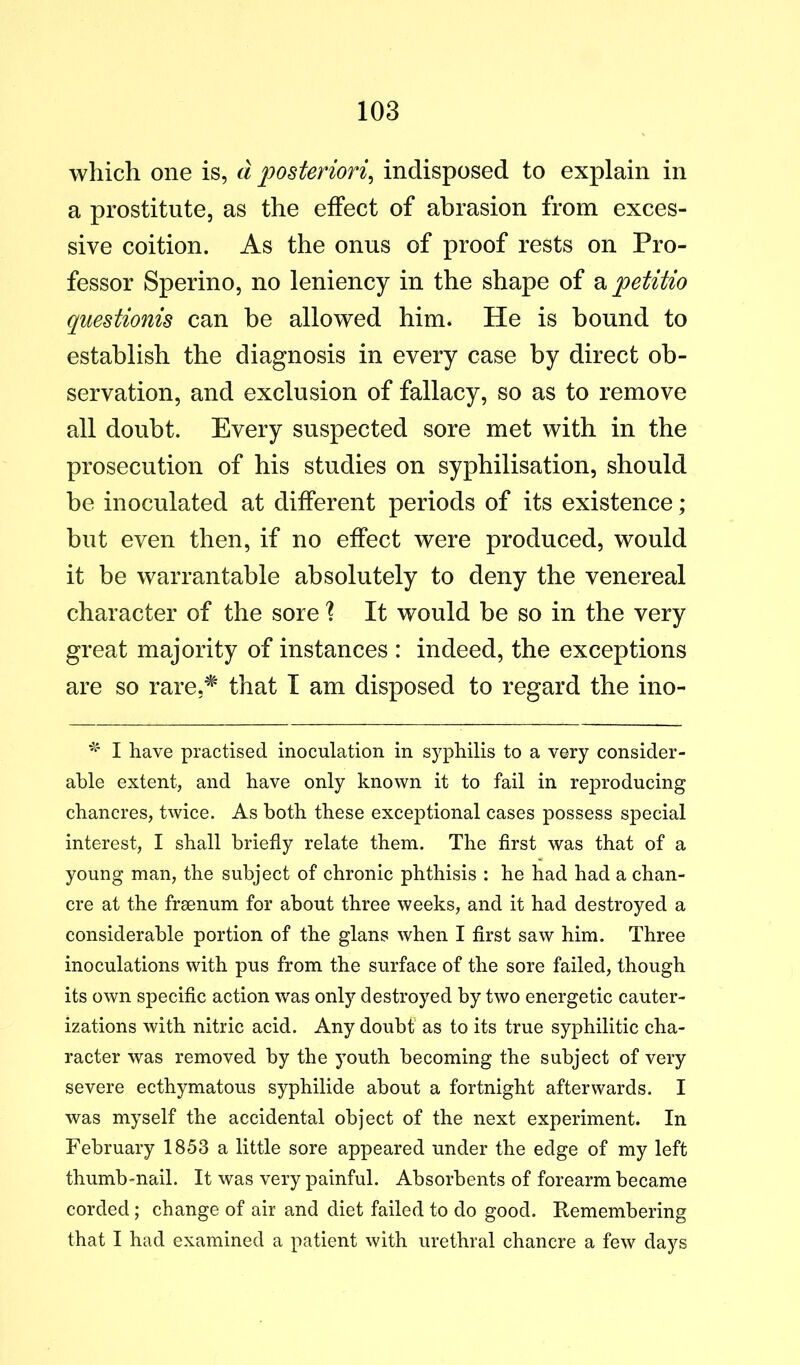 which one is, d posteriori^ indisposed to explain in a prostitute, as the effect of abrasion from exces- sive coition. As the onus of proof rests on Pro- fessor Sperino, no leniency in the shape of petitio questionis can be allowed him. He is bound to establish the diagnosis in every case by direct ob- servation, and exclusion of fallacy, so as to remove all doubt. Every suspected sore met with in the prosecution of his studies on syphilisation, should be inoculated at different periods of its existence ; but even then, if no effect were produced, would it be warrantable absolutely to deny the venereal character of the sore ? It would be so in the very great majority of instances : indeed, the exceptions are so rare,^ that I am disposed to regard the ino- I have practised inoculation in syphilis to a very consider- able extent, and have only known it to fail in reproducing chancres, twice. As both these exceptional cases possess special interest, I shall briefly relate them. The first was that of a young man, the subject of chronic phthisis : he had had a chan- cre at the freenum for about three weeks, and it had destroyed a considerable portion of the glans when I first saw him. Three inoculations with pus from the surface of the sore failed, though its own specific action was only destroyed by two energetic cauter- izations with nitric acid. Any doubt as to its true syphilitic cha- racter was removed by the youth becoming the subject of very severe ecthymatous syphilide about a fortnight afterwards. I was myself the accidental object of the next experiment. In February 1853 a little sore appeared under the edge of my left thumb-nail. It was very painful. Absorbents of forearm became corded; change of air and diet failed to do good. Remembering that I had examined a patient with urethral chancre a few days