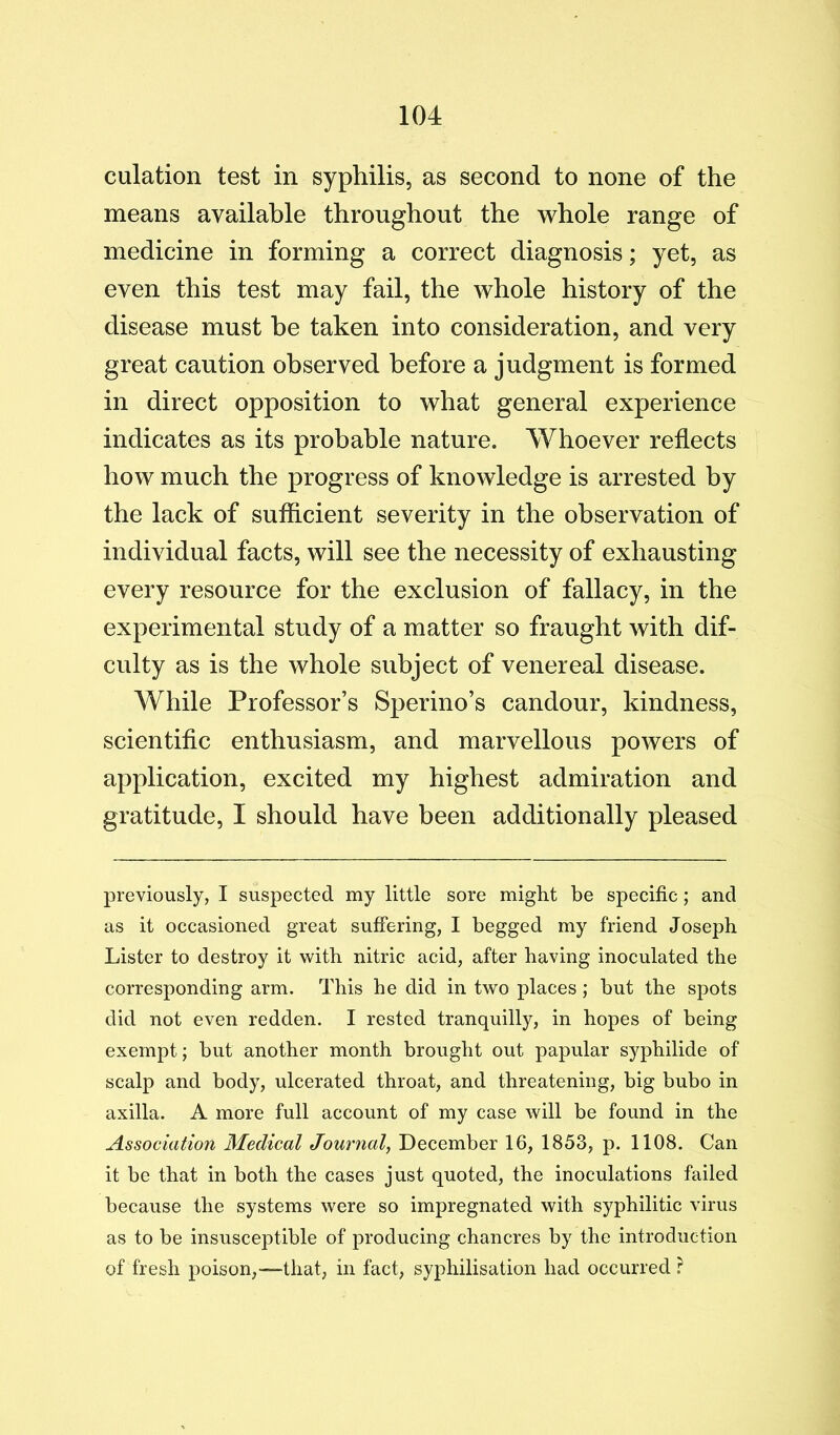 culation test in syphilis, as second to none of the means available throughout the whole range of medicine in forming a correct diagnosis; yet, as even this test may fail, the whole history of the disease must he taken into consideration, and very great caution observed before a judgment is formed in direct opposition to what general experience indicates as its probable nature. Whoever reflects how much the progress of knowledge is arrested by the lack of sufficient severity in the observation of individual facts, will see the necessity of exhausting every resource for the exclusion of fallacy, in the experimental study of a matter so fraught with dif- culty as is the whole subject of venereal disease. While Professor’s Sperino’s candour, kindness, scientific enthusiasm, and marvellous powers of application, excited my highest admiration and gratitude, I should have been additionally pleased previously, I suspected my little sore might be specific; and as it occasioned great suffering, I begged my friend Joseph Lister to destroy it with nitric acid, after having inoculated the corresponding arm. This he did in two places; but the spots did not even redden. I rested tranquilly, in hopes of being exempt; but another month brought out papular syphilide of scalp and body, ulcerated throat, and threatening, big bubo in axilla. A more full account of my case will be found in the Association Medical Journal^ December 16, 1853, p. 1108. Can it be that in both the cases just quoted, the inoculations failed because the systems were so impregnated with syphilitic virus as to be insusceptible of producing chancres by the introduction of fresh poison,—that, in fact, syphilisation had occurred ?