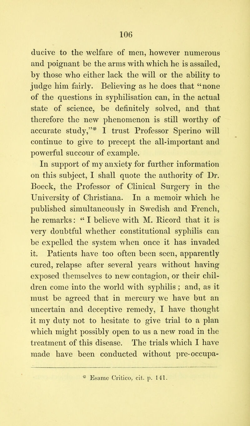 ducive to the welfare of men, however numerous and poignant be the arms with which he is assailed, by those who either lack the will or the ability to judge him fairly. Believing as he does that “none of the questions in syphilisation can, in the actual state of science, be definitely solved, and that therefore the new phenomenon is still worthy of accurate study,1 trust Professor Sperino will continue to give to precept the albimportant and powerful succour of example. In support of my anxiety for further information on this subject, I shall quote the authority of Dr. Boeck, the Professor of Clinical Surgery in the University of Christiana. In a memoir which he published simultaneously in Swedish and French, he remarks: “ I believe with M. Picord that it is very doubtful whether constitutional syphilis can be expelled the system when once it has invaded it. Patients have too often been seen, apparently cured, relapse after several years without having exposed themselves to new contagion, or their chil- dren come into the world with syphilis ; and, as it must be agreed that in mercury we have but an uncertain and deceptive remedy, I have thought it my duty not to hesitate to give trial to a plan which might possibly open to us a new road in the treatment of this disease. The trials which I have made have been conducted without pre-occupa- Esame Critico, cit. p. 141.