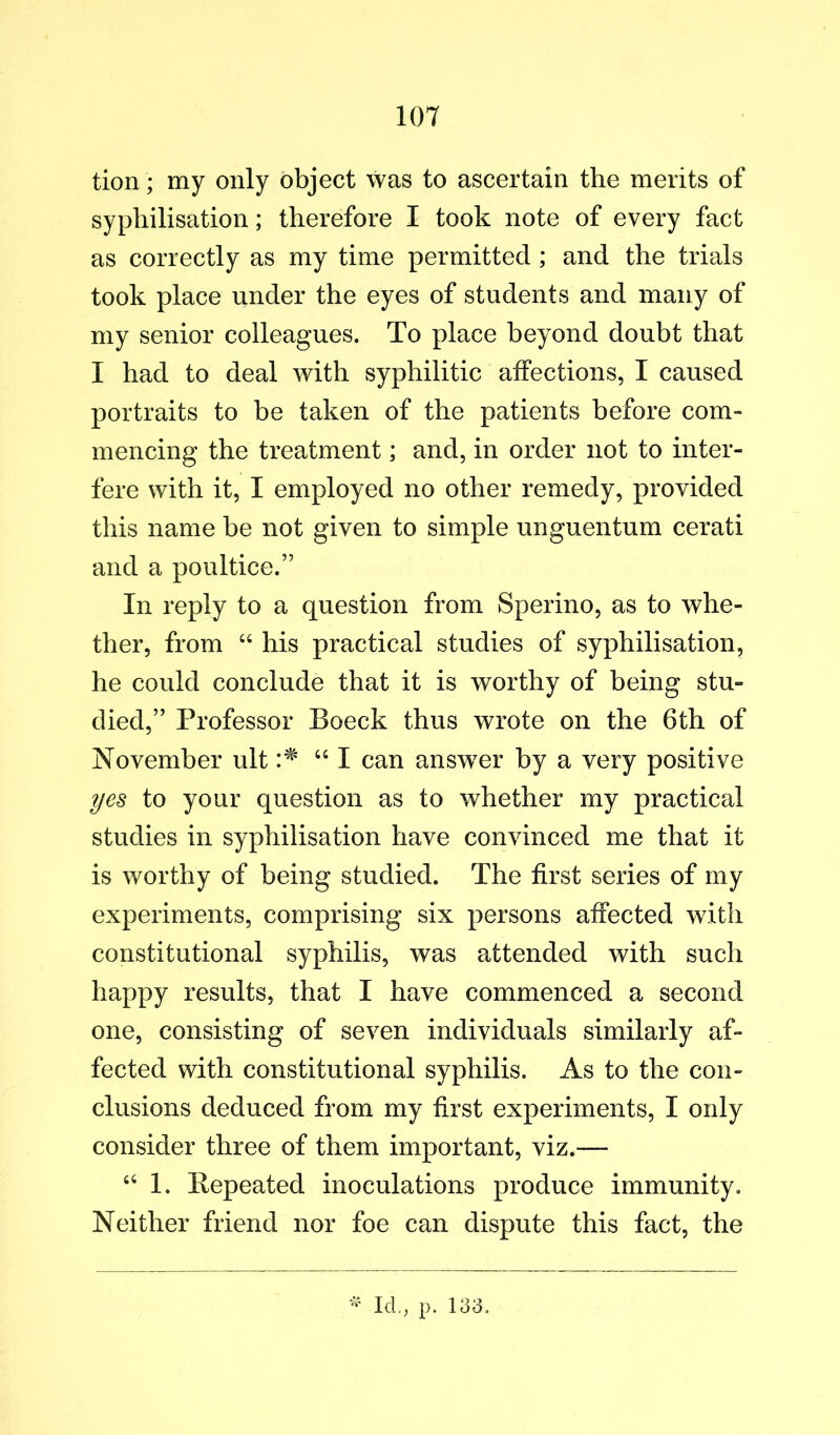 tion; my only object was to ascertain the merits of syphilisation; therefore I took note of every fact as correctly as my time permitted ; and the trials took place under the eyes of students and many of my senior colleagues. To place beyond doubt that I had to deal with syphilitic affections, I caused portraits to be taken of the patients before com- mencing the treatment; and, in order not to inter- fere with it, I employed no other remedy, provided this name be not given to simple unguentum cerati and a poultice.” In reply to a question from Sperino, as to whe- ther, from “ his practical studies of syphilisation, he could conclude that it is worthy of being stu- died,” Professor Boeck thus wrote on the 6th of November ult “ I can answer by a very positive yes to your question as to whether my practical studies in syphilisation have convinced me that it is worthy of being studied. The first series of my experiments, comprising six persons affected with constitutional syphilis, was attended with such happy results, that I have commenced a second one, consisting of seven individuals similarly af- fected with constitutional syphilis. As to the con- clusions deduced from my first experiments, I only consider three of them important, viz.— “ 1. Bepeated inoculations produce immunity. Neither friend nor foe can dispute this fact, the Id.; p. 133.