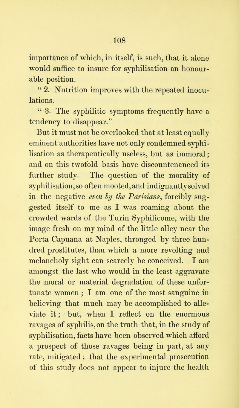 importance of which, in itself, is such, that it alone would suffice to insure for syphilisation an honour- able position. “ 2. Nutrition improves with the repeated inocu- lations. “ 3. The syphilitic symptoms frequently have a tendency to disappear.” But it must not be overlooked that at least equally eminent authorities have not only condemned syphi« lisation as therapeutically useless, but as immoral; and on this twofold basis have discountenanced its further study. The question of the morality of syphilisation, so often mooted, and indignantly solved in the negative even ly the Parisians^ forcibly sug- gested itself to me as I was roaming about the crowded wards of the Turin Syphilicome, with the image fresh on my mind of the little alley near the Porta Capuana at Naples, thronged by three hun- dred prostitutes, than which a more revolting and melancholy sight can scarcely be conceived. I am amongst the last who would in the least aggravate the moral or material degradation of these unfor- tunate women ; I am one of the most sanguine in believing that much may be accomplished to alle- viate it; but, when I reflect on the enormous ravages of syphilis, on the truth that, in the study of syphilisation, facts have been observed which afford a prospect of those ravages being in part, at any rate, mitigated ; that the experimental prosecution of this study does not appear to injure the health