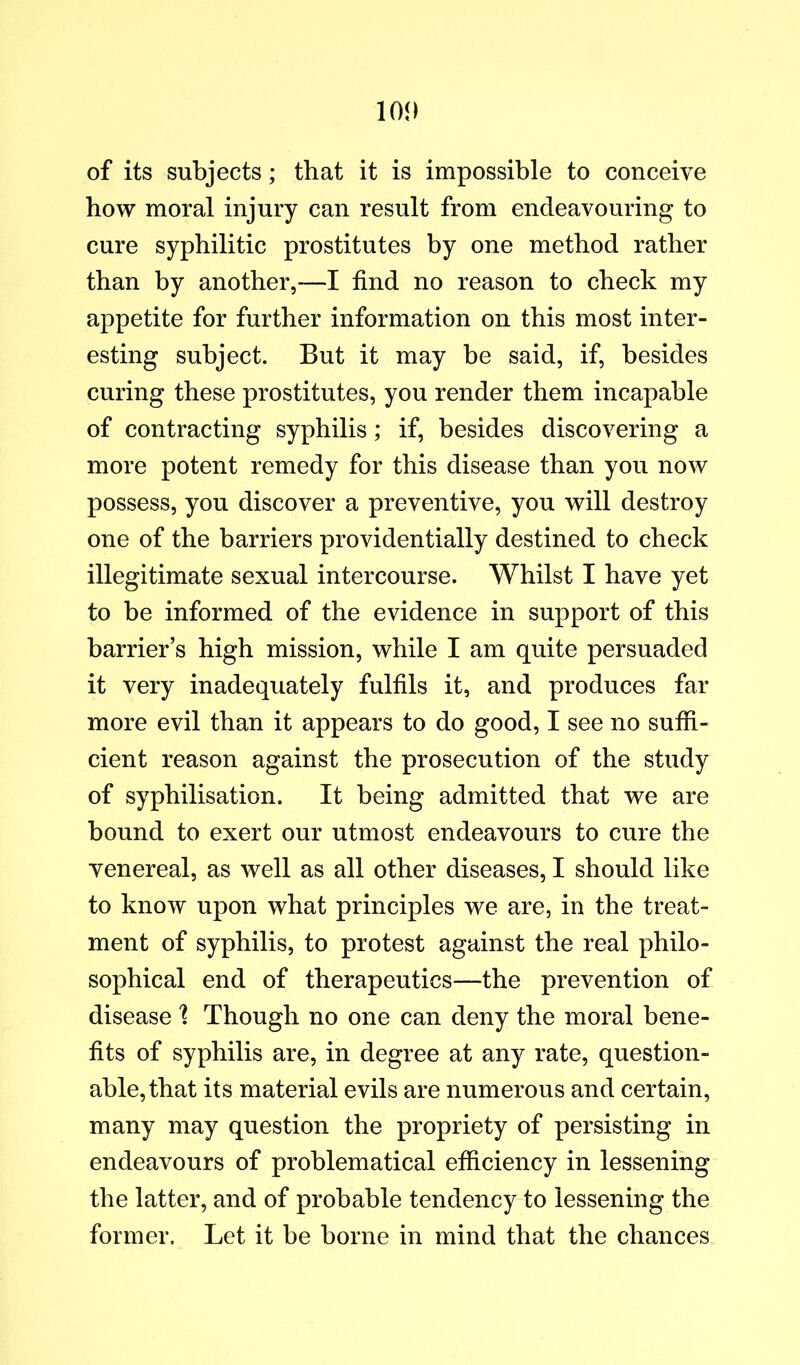 of its subjects; that it is impossible to conceive how moral injury can result from endeavouring to cure syphilitic prostitutes by one method rather than by another,—I find no reason to check my appetite for further information on this most inter- esting subject. But it may be said, if, besides curing these prostitutes, you render them incapable of contracting syphilis; if, besides discovering a more potent remedy for this disease than you now possess, you discover a preventive, you will destroy one of the barriers providentially destined to check illegitimate sexual intercourse. Whilst I have yet to be informed of the evidence in support of this barrier’s high mission, while I am quite persuaded it very inadequately fulfils it, and produces far more evil than it appears to do good, I see no sutfi- cient reason against the prosecution of the study of syphilisation. It being admitted that we are bound to exert our utmost endeavours to cure the venereal, as well as all other diseases, I should like to know upon what principles we are, in the treat- ment of syphilis, to protest against the real philo- sophical end of therapeutics—the prevention of disease 1 Though no one can deny the moral bene- fits of syphilis are, in degree at any rate, question- able, that its material evils are numerous and certain, many may question the propriety of persisting in endeavours of problematical efficiency in lessening the latter, and of probable tendency to lessening the former. Let it be borne in mind that the chances