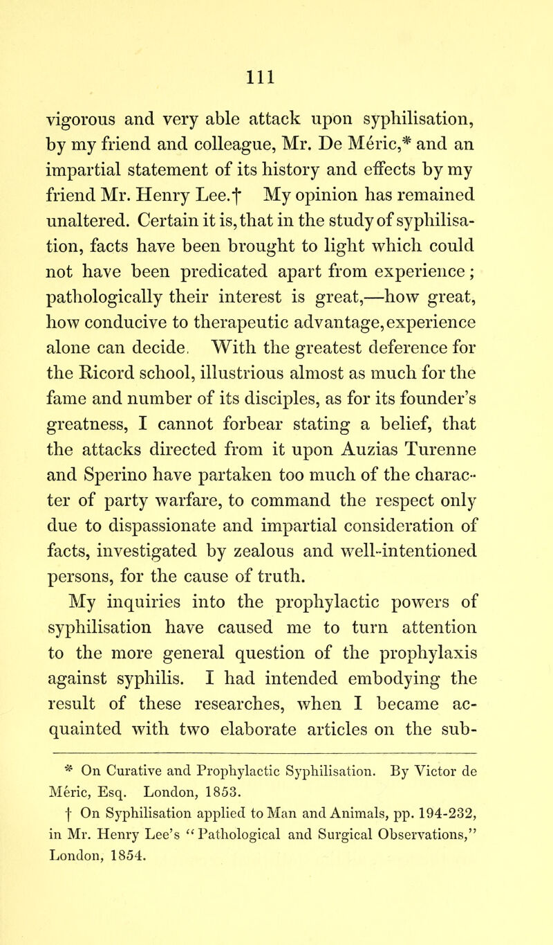 vigorous and very able attack upon syphilisation, by my friend and colleague, Mr. De Meric,and an impartial statement of its history and effects by my friend Mr. Henry Lee.*!* My opinion has remained unaltered. Certain it is, that in the study of syphilisa- tion, facts have been brought to light which could not have been predicated apart from experience; pathologically their interest is great,—how great, how conducive to therapeutic advantage, experience alone can decide, With the greatest deference for the Ricord school, illustrious almost as much for the fame and number of its disciples, as for its founder’s greatness, I cannot forbear stating a belief, that the attacks directed from it upon Auzias Turenne and Sperino have partaken too much of the charac- ter of party warfare, to command the respect only due to dispassionate and impartial consideration of facts, investigated by zealous and well-intentioned persons, for the cause of truth. My inquiries into the prophylactic powers of syphilisation have caused me to turn attention to the more general question of the prophylaxis against syphilis. I had intended embodying the result of these researches, when I became ac- quainted with two elaborate articles on the sub- ^ On Curative and Prophylactic Syphilisation. By Victor de Meric, Esq. London, 1853. I On Syphilisation applied to Man and Animals, pp. 194-232, in Mr. Henry Lee’s ‘M^athological and Surgical Observations,” London, 1854.