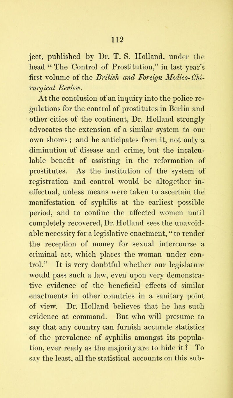 ject, published by Dr. T. S. Holland, under the head “ The Control of Prostitution,” in last year’s first volume of the British and Foreign Medico- Chi- rurgical Review. At the conclusion of an inquiry into the police re- gulations for the control of prostitutes in Berlin and other cities of the continent. Dr. Holland strongly advocates the extension of a similar system to our own shores ; and he anticipates from it, not only a diminution of disease and crime, but the incalcu- lable benefit of assisting in the reformation of prostitutes. As the institution of the system of registration and control would be altogether in- effectual, unless means were taken to ascertain the manifestation of syphilis at the earliest possible period, and to confine the affected women until completely recovered,Dr.Holland sees the unavoid- able necessity for a legislative enactment, “ to render the reception of money for sexual intercourse a criminal act, which places the woman under con- trol.” It is very doubtful whether our legislature would pass such a law, even upon very demonstra- tive evidence of the beneficial effects of similar enactments in other countries in a sanitary point of view. Dr. Holland believes that he has such evidence at command. But who will presume to say that any country can furnish accurate statistics of the prevalence of syphilis amongst its popula- tion, ever ready as the majority are to hide it ? To say the least, all the statistical accounts on this sub-