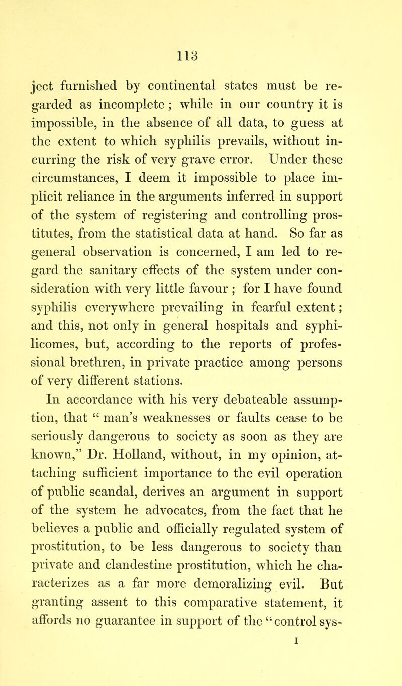 ject furnished by continental states must be re- garded as incomplete; while in our country it is impossible, in the absence of all data, to guess at the extent to which syphilis prevails, without in- curring the risk of very grave error. Under these circumstances, I deem it impossible to place im- plicit reliance in the arguments inferred in support of the system of registering and controlling pros- titutes, from the statistical data at hand. So far as general observation is concerned, I am led to re- gard the sanitary effects of the system under con- sideration with very little favour ; for I have found syphilis everywhere prevailing in fearful extent; and this, not only in general hospitals and syphi- licomes, but, according to the reports of profes- sional brethren, in private practice among persons of very different stations. In accordance with his very debateable assump- tion, that “ man’s weaknesses or faults cease to be seriously dangerous to society as soon as they are known,” Dr. Holland, without, in my opinion, at- taching sufficient importance to the evil operation of public scandal, derives an argument in support of the system he advocates, from the fact that he believes a public and officially regulated system of prostitution, to be less dangerous to society than private and clandestine prostitution, which he cha- racterizes as a far more demoralizing evil. But granting assent to this comparative statement, it affords no guarantee in support of the ‘'control sys- 1