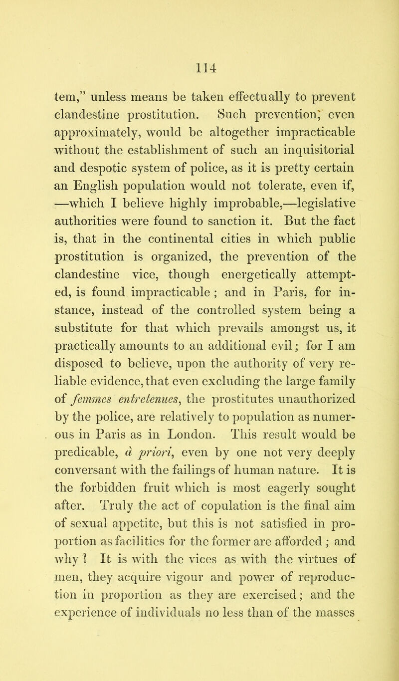 tern,” unless means be taken effectually to prevent clandestine prostitution. Such prevention; even approximately, would be altogether impracticable without the establishment of such an inquisitorial and despotic system of police, as it is pretty certain an English population would not tolerate, even if, —which I believe highly improbable,—legislative authorities were found to sanction it. But the fact is, that in the continental cities in which public prostitution is organized, the prevention of the clandestine vice, though energetically attempt- ed, is found impracticable ; and in Paris, for in- stance, instead of the controlled system being a substitute for that which prevails amongst us, it practically amounts to an additional evil; for I am disposed to believe, upon the authority of very re- liable evidence, that even excluding the large family of femmes entretenues^ the prostitutes unauthorized by the police, are relatively to population as numer- ous in Paris as in London. This result would be predicable, d priori^ even by one not very deeply conversant with the failings of human nature. It is the forbidden fruit which is most eagerly sought after. Truly the act of copulation is the final aim of sexual appetite, but this is not satisfied in pro- portion as facilities for the former are afforded ; and why 1 It is with the vices as with the virtues of men, they acquire vigour and power of reproduc- tion in proportion as they are exercised; and the experience of individuals no less than of the masses