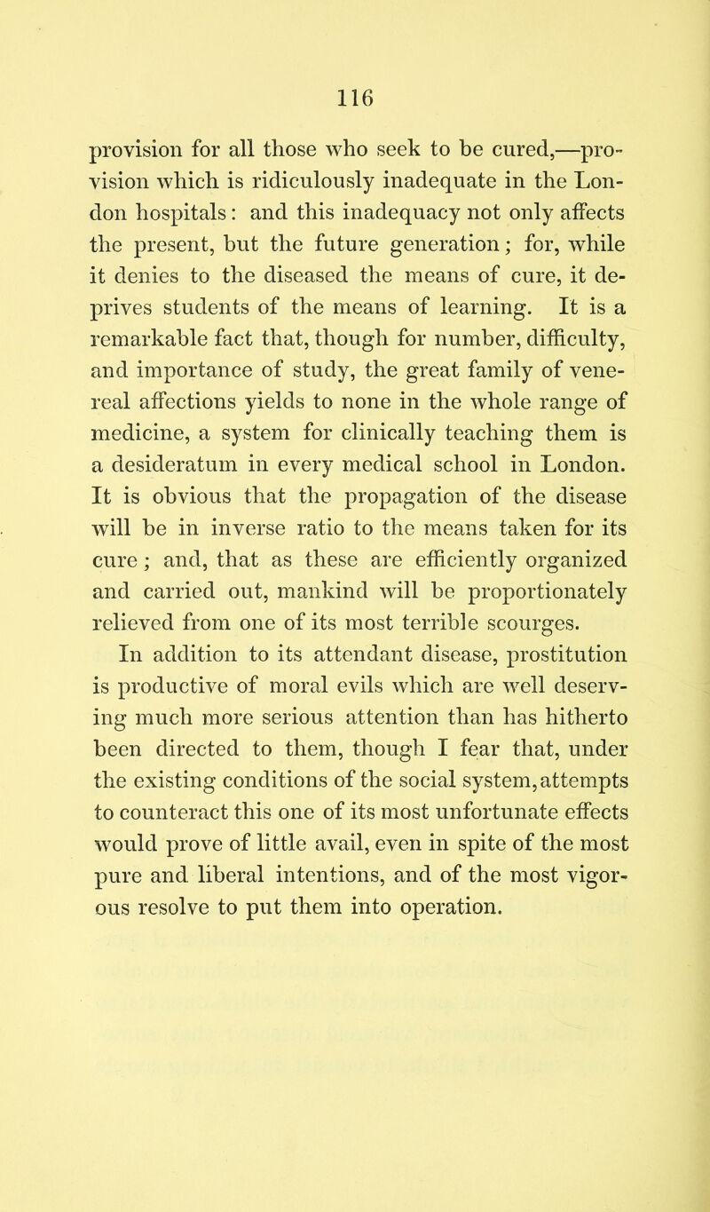 provision for all those who seek to he cured,—pro- vision which is ridiculously inadequate in the Lon- don hospitals: and this inadequacy not only affects the present, but the future generation; for, while it denies to the diseased the means of cure, it de- prives students of the means of learning. It is a remarkable fact that, though for number, difficulty, and importance of study, the great family of vene- real affections yields to none in the whole range of medicine, a system for clinically teaching them is a desideratum in every medical school in London. It is obvious that the propagation of the disease will he in inverse ratio to the means taken for its cure; and, that as these are efficiently organized and carried out, mankind will be proportionately relieved from one of its most terrible scourges. In addition to its attendant disease, prostitution is productive of moral evils which are well deserv- ing much more serious attention than has hitherto been directed to them, though I fear that, under the existing conditions of the social system, attempts to counteract this one of its most unfortunate effects would prove of little avail, even in spite of the most pure and liberal intentions, and of the most vigor- ous resolve to put them into operation.