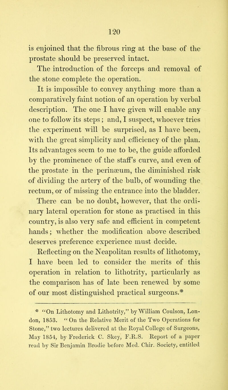 is enjoined that the fibrous ring at the base of the prostate should he preserved intact. The introduction of the forceps and removal of the stone complete the operation. It is impossible to convey anything more than a comparatively faint notion of an operation by verbal description. The one I have given will enable any one to follow its steps; and, I suspect, whoever tries the experiment will be surprised, as I have been, with the great simplicity and efficiency of the plan. Its advantages seem to me to be, the guide afforded by the prominence of the staff’s curve, and even of the prostate in the perinseum, the diminished risk of dividing the artery of the bulb, of wounding the rectum, or of missing the entrance into the bladder. There can he no doubt, however, that the ordi- nary lateral operation for stone as practised in this country, is also very safe and efficient in competent hands; whether the modification above described deserves preference experience must decide. Hefiecting on the Neapolitan results of lithotomy, I have been led to consider the merits of this operation in relation to lithotrity, particularly as the comparison has of late been renewed by some of our most distinguished practical surgeons.^ Lithotomy and Lithotrity,” by William Coulson, Lon- don, 1853. ‘‘ On the Relative Merit of the Two Operations for Stone,” two lectures delivered at the Royal College of Surgeons, May 1854, by Frederick C. Skey, F.R.S. Report of a paper read by Sir Benjamin Brodie before Med. Chir. Society, entitled