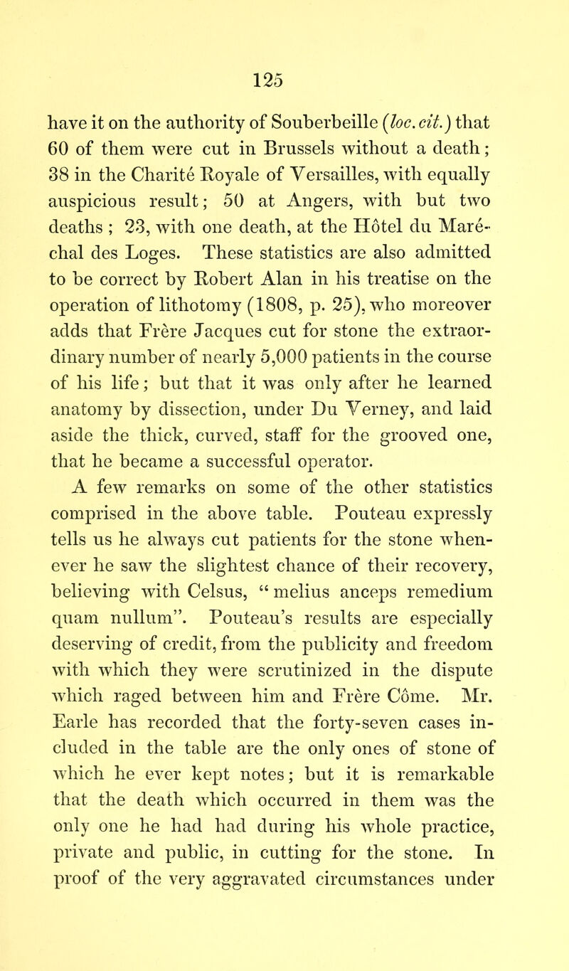 have it on the authority of Souberbeille {loc. cit.) that 60 of them were cut in Brussels without a death; 38 in the Charite Boyale of Versailles, with equally auspicious result; 50 at Angers, with but two deaths ; 23, with one death, at the Hotel dii Mare- chal des Loges. These statistics are also admitted to he correct by Bobert Alan in his treatise on the operation of lithotomy (1808, p. 25), who moreover adds that Frere Jacques cut for stone the extraor- dinary number of nearly 5,000 patients in the course of his life; but that it was only after he learned anatomy by dissection, under Du Verney, and laid aside the thick, curved, staff for the grooved one, that he became a successful operator. A few remarks on some of the other statistics comprised in the above table. Pouteau expressly tells us he always cut patients for the stone when- ever he saw the slightest chance of their recovery, believing with Celsus, ‘‘ melius anceps remedium quam nullum”. Pouteau’s results are especially deserving of credit, from the publicity and freedom with which they were scrutinized in the dispute which raged between him and Frere Come. Mr. Earle has recorded that the forty-seven cases in- cluded in the table are the only ones of stone of which he ever kept notes; but it is remarkable that the death which occurred in them was the only one he had had during his whole practice, private and public, in cutting for the stone. In proof of the very aggravated circumstances under