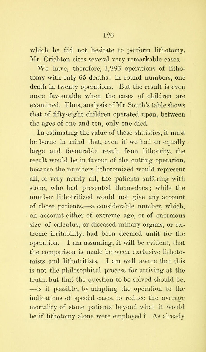 which he did not hesitate to perform lithotomy, Mr. Crichton cites several very remarkable cases. We have, therefore, 1,286 operations of litho- tomy with only 65 deaths: in round numbers, one death in twenty operations. But the result is even more favourable when the cases of children are examined. Thus, analysis of Mr. South’s table shows that of fifty-eight children operated upon, between the ages of one and ten, only one died. In estimating the value of these statistics, it must be borne in mind that, even if we had an equally large and favourable result from lithotrity, the result would be in favour of the cutting operation, because the numbers lithotomized would represent all, or very nearly all, the patients suffering with stone, who had presented themselves; while the number lithotritized would not give any account of those patients,—a considerable number, which, on account either of extreme age, or of enormous size of calculus, or diseased urinary organs, or ex- treme irritability, had been deemed unfit for the operation. I am assuming, it will be evident, that the comparison is made between exclusive lithoto- mists and lithotritists. I am well aware that this is not the philosophical process for arriving at the truth, but that the question to be solved should be, —is it possible, by adapting the operation to the indications of special cases, to reduce the average mortality of stone patients beyond what it would be if lithotomy alone were employed 1 As already