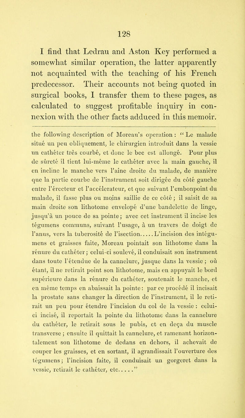 I find that Ledrau and Aston Key performed a somewhat similar operation, the latter apparently not acquainted with the teaching of his French predecessor. Their accounts not being quoted in surgical books, I transfer them to these pages, as calculated to suggest profitable inquiry in con- nexion with the other facts adduced in this memoir. the following description of Moreau’s operation : ‘‘ Le malade sitiie un pen obliquemenh le chirurgien introduit dans la vessie un catheter tres courbe, et done le bee est allonge. Pour plus de surete il tient lui-meme le catheter avec la main gauche, il en incline le manche vers I’aine droite du malade, de maniere que la partie courbe de I’instrument soit dirigee du cote gauche entre I’erecteur et I’accelerateur, et que suivant 1’embonpoint du malade, il fasse plus ou mqins saillie de ce cote; il saisit de sa main droite son lithotome envelope d’une bandelette de linge, jusqu’a un pouce de sa pointe; avec cet instrument il incise les tegumens comniuns, suivant 1’usage, a un travers de doigt de I’anus, vers la tuberosite de bisection L’incision des integu- mens et graisses faite, Moreau pointait son lithotome dans la Tenure du catheter; celui-ci souleve, il conduisait son instrument dans toute I’etendue de la cannelure, jusque dans la vessie ; ou etant, il ne retirait point son lithotome, mais en appuyait le bord superieure dans la renure du catheter, soutenait le manche, et en meme temps en abaissait la pointe: par ce precede il incisait la prostate sans changer la direction de I’instrument, il le reti- rait un peu pour etendre I’incision du col de la vessie : celui- ci incise, il reportait la pointe du lithotome dans la cannelure du catheter, le retirait sous le pubis, et en dc9a du muscle transverse ; ensuite il quittait la cannelure, et ramenant horizon- talement son lithotome de dedans en dehors, il achevait de couper les graisses, et en sortant, il agrandissait I’ouverture des tegumens; I’incision faite, il conduisait un gorgeret dans la vessie, retirait le catheter, etc ”