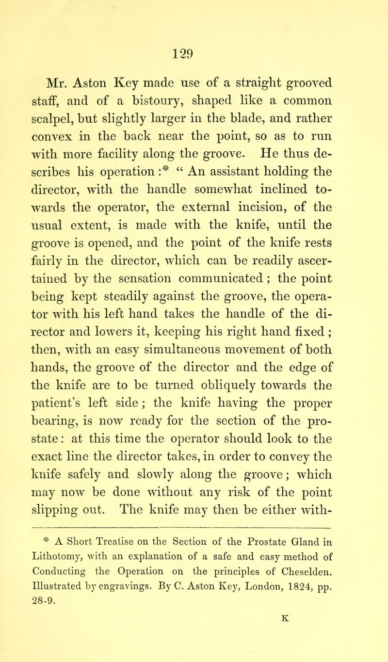 Mr. Aston Key made use of a straight grooved staff, and of a bistoury, shaped like a common scalpel, hut slightly larger in the blade, and rather convex in the hack near the point, so as to run with more facility along the groove. He thus de- scribes his operation “ An assistant holding the director, with the handle somewhat inclined to- wards the operator, the external incision, of the usual extent, is made with the knife, until the groove is opened, and the point of the knife rests fairly in the director, which can be readily ascer- tained by the sensation communicated; the point being kept steadily against the groove, the opera- tor with his left hand takes the handle of the di- rector and lowers it, keeping his right hand fixed ; then, with an easy simultaneous movement of both hands, the groove of the director and the edge of the knife are to be turned obliquely towards the patient’s left side; the knife having the proper bearing, is now ready for the section of the pro- state : at this time the operator should look to the exact line the director takes, in order to convey the knife safely and slowly along the groove; which may now be done without any risk of the point slipping out. The knife may then be either with- A Short Treatise on the Section of the Prostate Gland in Lithotomy, with an explanation of a safe and easy method of Conducting the Operation on the principles of Cheselden. Illustrated by engravings. By C. Aston Key, London, 1824, pp. 28-9. K